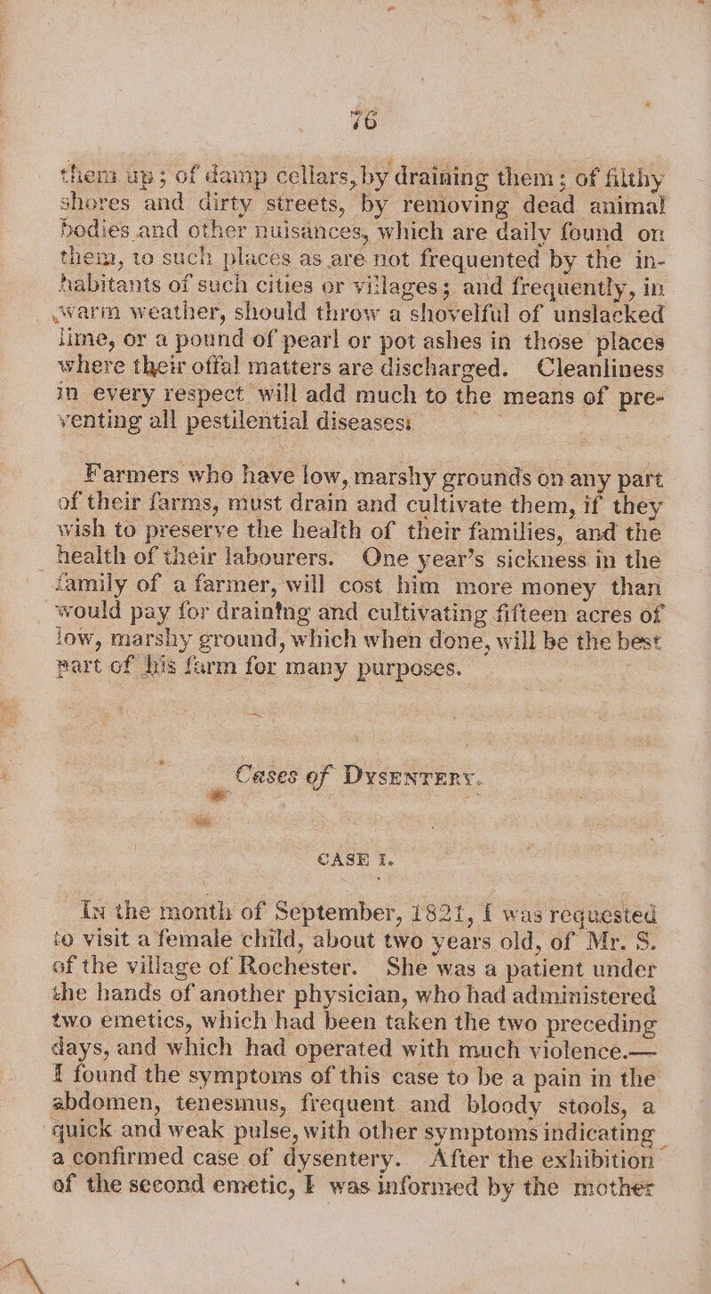 them up; of damp cellars, by draining them 5 of filthy shores and dirty streets, by removing dead animal bodies and other nuisances, which are daily found on them, to such places as are not frequented by the in- Aabitants of such cities or villages; and frequently, in warm weather, should throw a shovelful of unslacked lime, or a pound of pearl or pot ashes in those places where their offal matters are discharged. Cleanliness in every respect will add much to the means of pre- venting all pestilential diseases: wha Farmers who have low, marshy grounds on any part of their farms, must drain and cultivate them, if they wish to preserve the health of their families, and the health of their labourers. One year’s sickness in the family of a farmer, will cost him more money than would pay for draintng and cultivating fifteen acres of low, marshy ground, which when done, will be the best part of his farm fer many purposes. = ee Cases of DysENTERY. CASE i. In the month of September, 1821, { was requested ‘@ visit a female child, about two years old, of Mr. S. of the village of Rochester. She was a patient under the hands of another physician, who had administered two emetics, which had been taken the two preceding days, and which had operated with much violence.— 1 found the symptoms of this case to be a pain in the abdomen, tenesmus, frequent and bloody stools, a quick and weak pulse, with other symptoms indicating — a confirmed case of dysentery. After the exhibition of the second emetic, | was informed by the mother