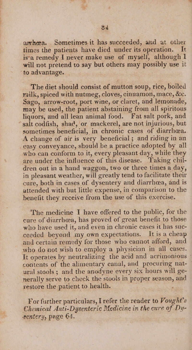 S4 amheea. Sometimes it has succeeded, and at other times the patients have died under its operation. It is‘a remedy I never make use of myself, although 1 will not pretend to say but others may possibly use it to advantage. _ The diet should consist of mutton soup, rice, boiled railk, spiced with nutmeg, cloves, cinnamon, mace, &amp;c. Sago, arrow-root, port wine, or claret, and lemonade, may be used, the patient abstaining from all spiritous liquors, and all lean animal food. Fat salt pork, and ‘salt codfish, shac, or mackerel, are not injurious, but sometimes beneficial, in chronic cases of diarrhea. A change of air is very beneficial; and riding in an easy conveyance, should be a practice adopted by all who can conform to it, every pleasant day, while they are under the influence of this disease. ‘Taking chul- dren out in a hand waggon, two or three times a day, in pleasant weather, will greatly tend to facilitate their cure, both in cases of dysentery and diarrhea, and is attended with but little expense, in comparison to the benefit they receive from the use of this exercise. The medicine I have offered to the public, for the cure of diarrhoea, has proved of great benefit to those who have used it, and even in chronic cases it has suc- ceeded beyond my own expectations. It is a cheap and certain remedy for those who cannot afford, and who do not wish to empley a physician in all cases. It operates by neutralizing the acid and acrimonious © contents of the alimentary canal, and procuring nat- — ural stools; and the anodyne every six hours will ge- nerally serve to check the stools in proper season, and restore the patient to health. For further particulars, [refer the reader to Vought’s Chemical Anti-Dysenteric Medicine in the cure ef Dy-