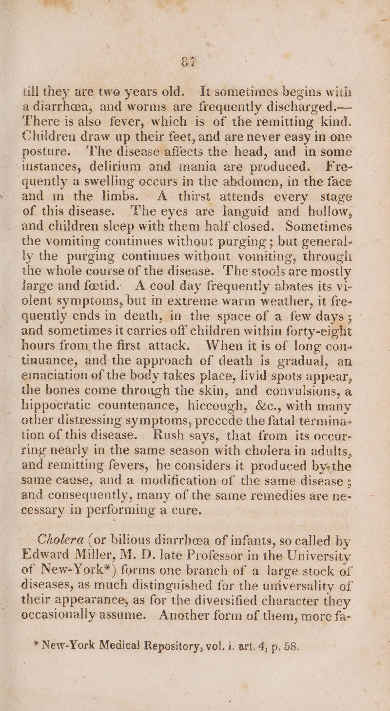 1 ee &7 till they are two years old. It sometimes begins with a diarrheea, and worms are frequently discharged.— There is also fever, which is of the remitting kind. Children draw up their feet, and are never easy in one posture. ‘The disease affects the head, and in some instances, delirium and mania are produced. Fre- quently a swelling occurs in the abdomen, in the face and in the limbs. <A thirst attends every stage of this disease. ‘Ehe eyes are languid and hollow, and children sleep with them half closed. Sometimes the vomiting continues without purging ; but general- ly the purging continues without vomiting, through the whole course of the disease. The stools are mostly large and fetid. A cool day frequently abates its vi- olent symptoms, but in extreme warm weather, it fre- quently ends in death, in the space of a few days; — and sometimes it carries off children within forty-eight hours fromthe first attack. When it is of long con- iuance, and the approach of death is gradual, an emaciation of the body takes place, livid spots appear, the bones come through the skin, and convulsions, a hippocratic countenance, hiccough, &c., with many other distressing symptoms, precede the fatal termina- tion of this disease. Hush says, that from its occur- ring nearly in the same season with cholera in adults, and remitting fevers, he considers it produced bysthe same cause, and a modification of the same disease 3 and consequently, many of the same remedies are ne cessary in performing a cure. _ Cholera (or bilious diarrheea of infants, so called by Edward Miller, M. D. late Professor in the University of New-York*) forms one branch of a large stock of diseases, as much distinguished for the universality of their appearance, as for the diversified character they occasionally assume. Another form of them, more fa- -* New-York Medical Repository, vol, i. art. 4, p. 58.