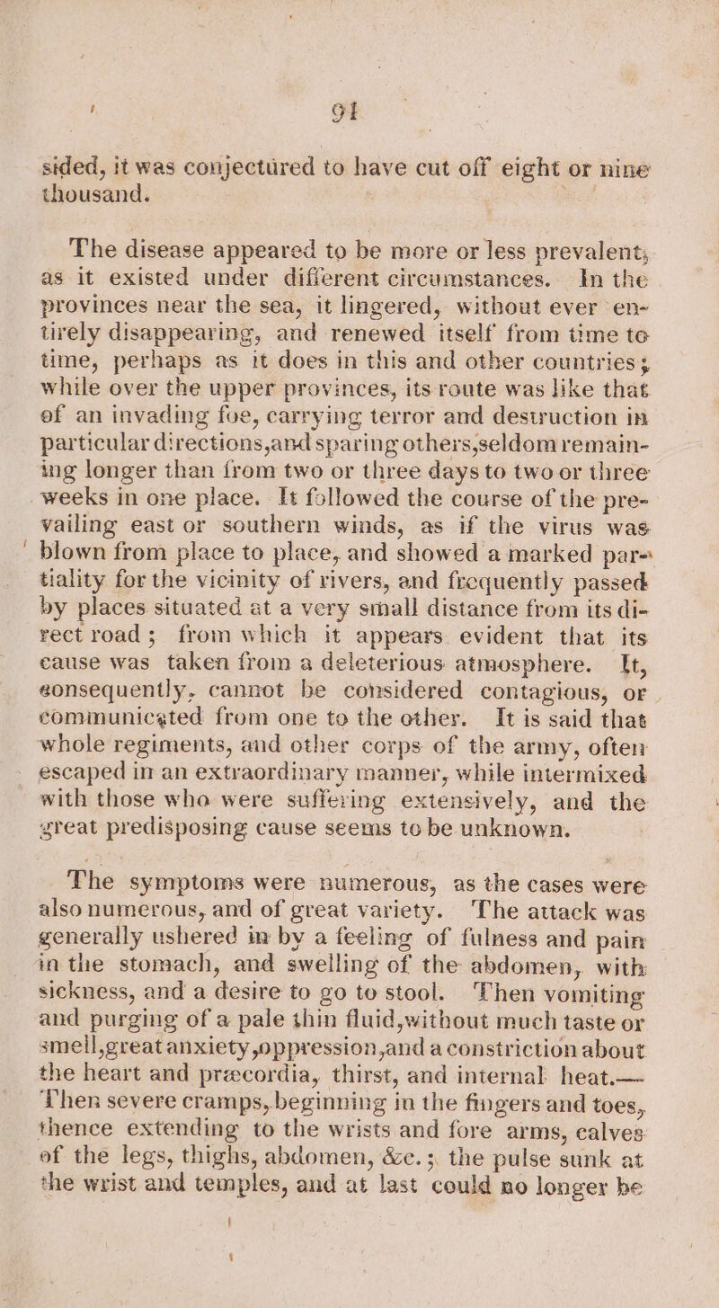 i OI sided, it was conjectured to have cut off eight or nine thousand. A The disease appeared to be more or less prevalent; as it existed under different circumstances. In the provinces near the sea, it lingered, without ever en- tirely disappearing, and renewed itself from time te time, perhaps as it does in this and other countries; while over the upper provinces, its route was like that ef an invading foe, carrying terror and destruction in particular directions,and sparing others,seldom remain- ing longer than from two or three days to two or three weeks in one place. It followed the course of the pre- vailing east or southern winds, as if the virus was blown from place to place, and showed a marked par-: tiality for the vicinity of rivers, and frequently passed by places situated at a very small distance from its di- rectroad; from which it appears evident that its cause was taken from a deleterious atmosphere. It, eonsequently, cannot be considered contagious, or cominuniceted from one to the other. It is said that whole regiments, aud other corps of the army, often escaped in an extraordinary manner, while intermixed with those who were suffering extensively, and the great predisposing cause seems to be unknown. The symptoms were numerous, as the cases were also numerous, and of great variety. The attack was generally ushered im by a feeling of fulness and pain inthe stomach, and swelling of the abdomen, with sickness, and a desire to go to stool. Then vomiting and purging of a pale thin fluid,without much taste or smell,great anxiety oppression,and a constriction about the heart and preecordia, thirst, and internal heat.— Then severe cramps, beginning in the fingers and toes, thence extending to the wrists and fore arms, calves of the legs, thighs, abdomen, &amp;c.;. the pulse sunk at the wrist and temples, and at last could mo longer be f ‘