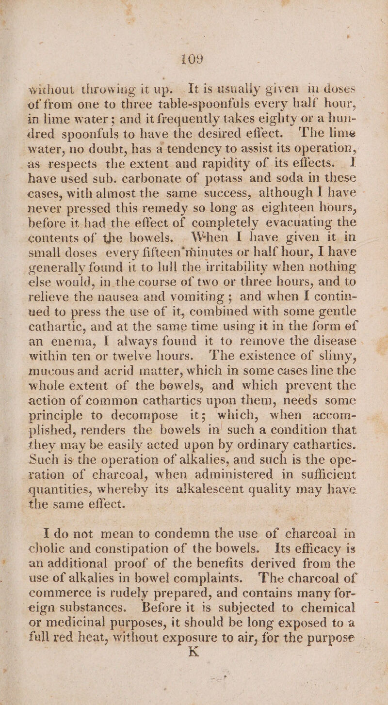 without throwing it up. .It is usually given im doses of from one to three table-spoonfuls every half hour, — in lime water ; and it frequently takes eighty or a hun- dred spoonfuls to have the desired effect. The lime water, no doubt, has a tendency to assist its operation, as respects the extent and rapidity of its effects. 1 have used sub. carbonate of potass and soda in these cases, with almost the same success, although I have - never pressed this remedy so long as eighteen hours, before it had the effect of completely evacuating the contents of the bowels. When I have given it in small doses every fifteen’minutes or half hour, I have generally found it to lull the irritability when nothing else would, in_the course ef two or three hours, and to relieve the nausea and vomiting ; and when I contin- ued to press the use of it, combined with some gentle cathartic, and at the same time using it in the form ef an enema, I always found it to remove the disease - within ten or twelve hours. The existence of slimy, mucous and acrid matter, which in some cases line the whole extent of the bowels, and which prevent the action of commen cathartics upon them, needs some principle to decompose it; which, when accom- plished, renders the bewels in’ such a condition that they may be easily acted upon by ordinary cathartics. Such is the operation of alkalies, and such is the ope- ration of charcoal, when administered in sufficient quantities, whereby its alkalescent quality may have the same effect. {do not mean to condemn the use of charcoal in cholic and constipation of the bowels. Its efficacy is an additional proof of the benefits derived from the use of alkalies in bowel complaints. The charcoal of commerce is rudely prepared, and contains many for- eign substances. Before it is subjected to chemical or medicinal purposes, it should be long exposed to a full red heat, without exposure to air, for the purpose - i