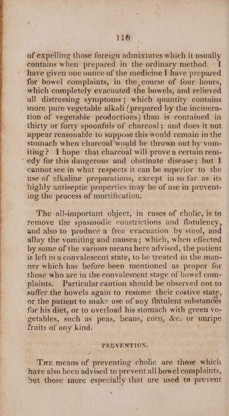 116 of expelling those foreign aduadiunt es which it usually contains when prepared in the ordinary method. I for bowel complaints, in the course of four hours, ~ which completely evacuated the bowels, and relieved all distressing symptoms; which quantity contains more pure vegetable alkali (prepared by the incinera- tion of vegetable productions) than is contained in thirty or forty spoonfuls of charcoal; and does it not appear reasonable to suppose this would remain in the stomach when charcoal’would be thrown out by vom- itmg? Thope that charcoal will provea certain rem- cannot see in what respects it can be superior to the use of alkaline preparations, except in so far as its highly antiseptic properties may be of use in prevent- ing the process of mortification. The all-important object, i: cases of cholic, ts to remove the spasmodic constrictions and flatulency, and also to produce a free evacuation by stool, and allay the vomiting and nausea; which, when effected by some of the various means here advised, the patient ner which has before been mentioned as proper for those who are in the convalescent stage of bowel com- plaints. Particular caution should be observed not to suffer the bowels again to resume their costive state, or the patient to make use of any flatulent substances for his diet, or to overload his stomach with green ve- getables, such as peas, beans, corn, me or unripe fruits of any kind. PREVENTION. THe means of preventing cholic are those which have also been advised to prevent all bowel complaints, but those more especially that are used to prevent