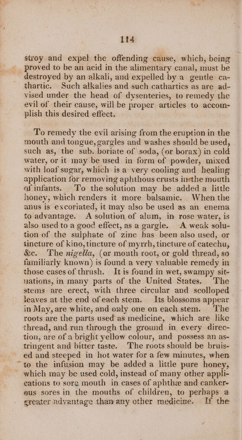 1t4 stroy and expel the offending cause, which, being _ proved to be an acid in the alimentary canal, must be destroyed by an alkali, and expelled by a gentle ca- thartic. Such alkalies and such cathartics as are ad- vised under the head of dysenteries, to remedy the evil of their cause, will be proper articles to accom- plish this desired effect. To remedy the evil arising from the eruption in the mouth and tongue, gargles and washes should be used, such as, the sub. boriate of \soda, (or borax) in cold water, or it may be used in form of powder, mixed with loaf sugar, which is a very cooling and healing application for removing aphthous crusts inethe meuth af infants. To thesolution may be added a litle honey, which renders it more balsamic. When the anus is excoriated, it may also be used as an enema to advantage. A solution, of alum, im rose water, Is also used to a good effect, as a gargle. A weak solu- tion of the sulphate of zinc has been also used, or tincture of kino, tincture of myrrh, tincture of catechu, &amp;c. The nigella, (or mouth root, or gold thread, so familiarly known) is found a very valuable remedy in those cases of thrush. It is found in wet, swampy sit- uations, in many parts of the United States. The stems are erect, with three circular and scolloped teaves at the end ofeach stem. Its blossoms appear in May, are white, and only one on each stem. The roots are the parts used as medicine, which are like thread, and run through the ground in every direc- tion, are of a bright yellow colour, and possess an as- tringent and bitter taste. The roots should be bruis- ed and steeped in hot water for a few minutes, when to the infusion may be added a little pure honey, ' which may be used cold, instead of many other appli- cations to sore mouth in cases of aphthe and canker- aus sores in the mouths of children, to perhaps @ greater advantage thawany other medicine. If the “9