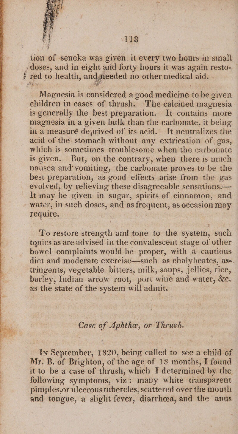 Se ae tion of seneka was given. it every two hours in small Magnesia i is considered a good eadiantele to be given children in cases of thrush. ‘The calcined magnesia is generally the best preparation. It contains more magnesia ina given bulk than the carbonate, it being in a measuré deprived of its acid. It neutralizes the: acid of the stomach without any extrication of gas, which is sometimes troublesome when the carbonate is given. But, on the contrary, when there is much nausea and’ vomiting, the carbonate proves to be the best preparation, as good effects arise from the gas evolved, by relieving these disagreeable sensations.— It may be given in sugar, spirits ef cinnamon, and water, in such doses, and as frequent, as occasion may require. be To restore strength and tone to the system, such tonics as are advised in the convalescent stage of other bowel complaints would be proper, with a cautious diet and moderate exercise—such as chalybeates, as-. trmgents, vegetable bitters, milk, soups, jellies, rice, barley, Indian arrow root, port wine and water, &amp;c. as the state of the system will admit. Case of Aphthe, or Thrush. {In September, 1820. being called to see a child of Mr. B. of Brighton, of the age of 13 months, I found it to be a case of thrush, which I determined by the following symptoms, viz: many white transparent pimples,or ulcerous tubercles, scattered over the mouth and tongue, a slight fever, diarrhea, and the anus