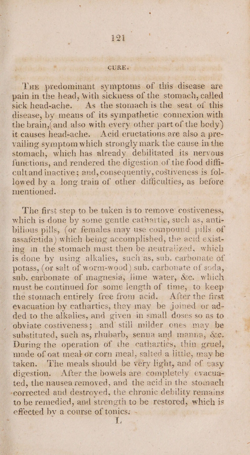 r ; CURE. Tv HE predominant symptoms of this disease are pain in the head, With sickness of the stomach, called sick head-ache. As the stomach ts the. seat of this disease, by means of its sympathetic connexien with the brain,(and also with every other part of the body) it causes head-ache. Acid eructations.are also a pre- vailing symptom which strongly mark the cause in the stomach, which has already debilitated its nervous functions, and rendered the digestion of the food diffi- lowed by a long train of other difficulties, as before mentioned.. The first step to be taken is to remove costiveness, which is done by some gentle cathartic, such as, anti- bilious pills, (or females may use compound pills of assafoetida ) which being accomplished, the acid exist- ing in the stomach must then be neutralized, which is done by using alkalies, such’as, sub. carbonate of potass, (or salt of worm: wood) sub. carbonate of soda, sub. carbonate of magnesia, lime water, &amp;c. which must be continued for some length of time, to keep the stomach entirely free from acid. After the first evacuation by cathartics, they may be joined or ad- ded to the alkalies, and given in small doses so as to obviate costiveness; and still milder cones may be substituted, such as, rhubarb, senua and manna, Ye. During the operation of the cathartics, thin gruel, made of oat meak or corn meal, salted a littl ile, ine ay be taken. ‘The meals should be very light, and of casy digestion. After the bowels are completely evacua~ ted, the nausea removed, and the acid in the sto: nach ommngied and destroyed, the chronic debility remains to be remedied, and strength to be restored, which is effected by a course of tonics; ~ Lj