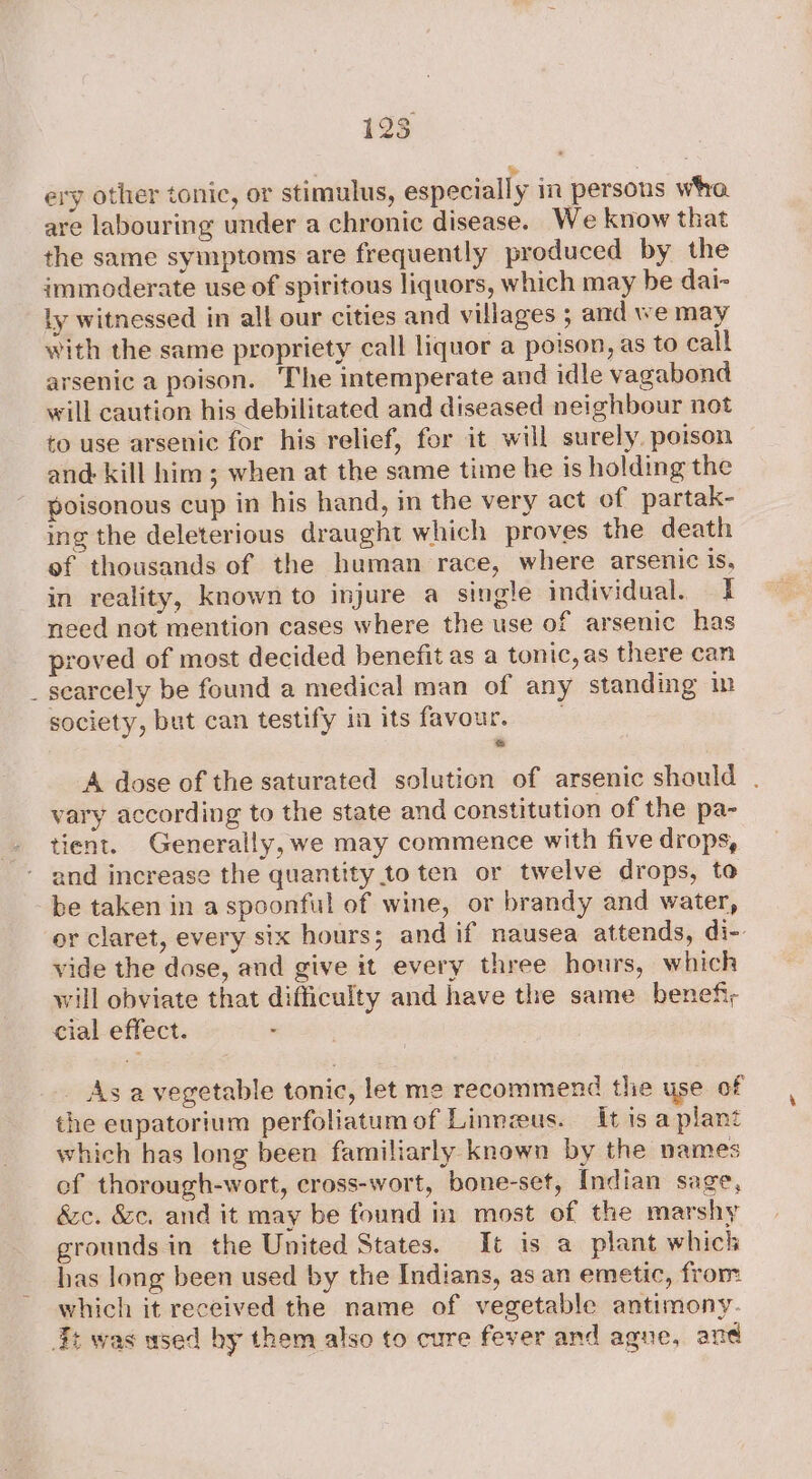 ‘ 128 | &gt; 7 ery other tonic, or stimulus, especially in persons wha. are labouring under a chronic disease. We know that the same symptoms are frequently produced by the immoderate use of spiritous liquors, which may be dai- ly witnessed in all our cities and villages ; and we may with the same propriety call liquor a poison, as to call arsenic a poison. The intemperate and idle vagabond will caution his debilitated and diseased neighbour not to use arsenic for his relief, for it will surely. poison and kill him; when at the same time he is holding the poisonous cup in his hand, in the very act of partak- ing the deleterious draught which proves the death of thousands of the human race, where arsenic is, in reality, known to injure a single individual. 1 need not mention cases where the use of arsenic has proved of most decided benefit as a tonic, as there can searcely be found a medical man of any standing in society, but can testify in its favour, A dose of the saturated solution of arsenic should . vary according to the state and constitution of the pa- tient. Generally, we may commence with five drops, and increase the quantity to ten or twelve drops, to be taken in aspoonful of wine, or brandy and water, or claret, every six hours; and if nausea attends, di-. vide the dose, and give it every three hours, which will obviate that difficulty and have the same benefi; cial effect. . _ As a vegetable tonic, let me recommend the yse of the eupatorium perfoliatum of Linnzeus. It is a plant which has long been familiarly known by the names of thorough-wort, cross-wort, bone-set, Indian sage, &amp;c. &amp;e, and it may be found in most of the marshy grounds in the United States. It is a plant which has long been used by the Indians, as an emetic, from which it received the name of vegetable antimony.