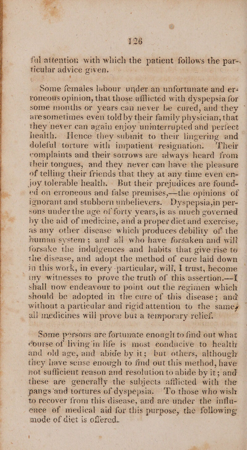 ticular advice g givens. © «© he some females labour under an unfortunate and er: roneous opinion, that those afflicted with dyspepsia for some months or years can never be cured, and they aresometimes even told by their family physician, that they never can again enjoy uninterrupted and perfect health. Hence they submit to their lingermg and doleful torture with impatient resignation. ‘Their complaints and their sorrows are always heard from their tongues, and they never can have the pleasure of telling their friends that they at any tinre even en- ed on erroneous and false premises,—the opinions of ignorant and stubbern unbelievers. Dyspepsia,in per- sons under the age of forty years, is as much governed by the aid of medicine, and a proper diet and exercise, as any other disease which produces debility of the human systems; and all who have forsaken and will forsake the indulgences and habits that give rise te the disease, and adopt the method of cure laid down iy witnesses to prove the truth of this assertion.—If shall now endeavour to point out the regimen which should be adopted in the cure of this disease; and without a particular and rigid attention to the samey all medicines will prove but a a temporary relief. Some persons are fortunate enough to find out what éourse of living im life is most eonducive to health and old age, &lt; and abide by it; but others, although iney have sense enough to find out this method, have not sufficient reason and resolution to abide by i it; ; and these are generally the subjects afflicted with the pangs and tortures of dyspepsia. ‘T’o those who wislr to recover from this disease, and are under the influ- ence of medical aid for this purpose, the following mode of diet is offered.