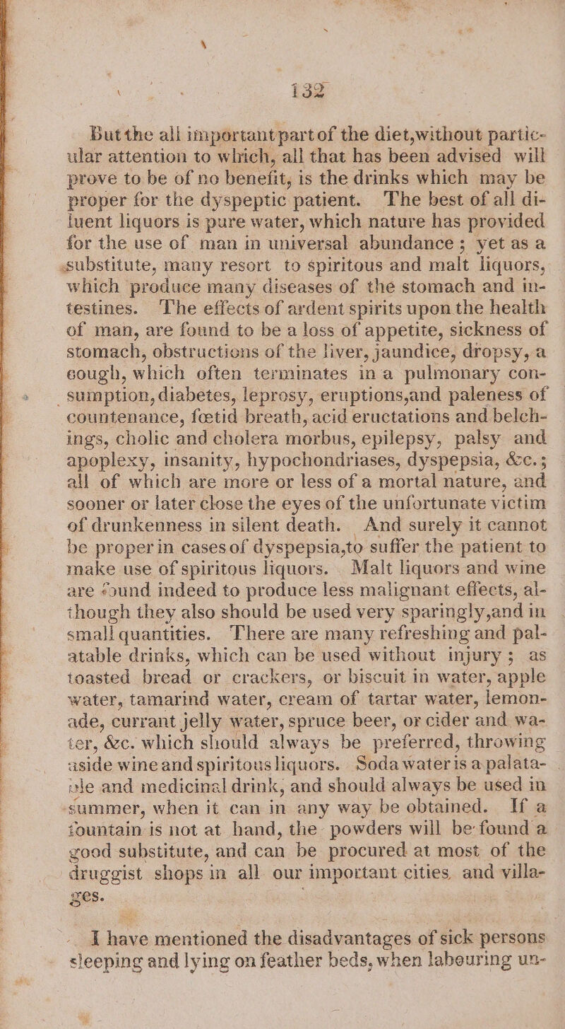 Butthe all important part of the diet,without partic- ular attention to which, all that has been advised will prove to be of no benefit, is the drinks which may be proper for the dyspeptic patient. The best of all di- iuent liquors is pure water, which nature has provided for the use of man in universal abundance; yet as a substitute, many resort to spiritous and malt liquors, which produce many diseases of the stomach and in- testines. ‘The effects of ardent spirits upon the health of man, are found to be a loss of appetite, sickness of stomach, obstructions of the liver, jaundice, dropsy, a cough, which often terminates ina pulmonary con- _ sumption, diabetes, leprosy, eruptions,and paleness of countenance, feetid breath, acid eructations and belch- ings, cholic and cholera morbus, epilepsy, palsy and apoplexy, insanity, hypochondriases, dyspepsia, é&amp;c. ; all of which are more or less of a mortal nature, and sooner or later close the eyes of the unfortunate victim of drunkenness in silent death. And surely it cannot be proper in cases of dyspepsia,to suffer the patient to make use of spiritous liquors. Malt liquors and wine are «ound indeed to produce less malignant effects, al- though they also should be used very sparingly,and in small quantities. There are many refreshing and pal- atable drinks, which can be used without injury; as toasted bread or crackers, or biscuit in water, apple water, tamarind water, cream of tartar water, lemon- ade, currant jelly water, spruce beer, or cider and wa- ter, &amp;c. which should always be pr eferred, throwing aside wine and spiritous liquors. Soda water is apalata- . ale and medicinal drink, and should always be used in summer, when it can in any way be obtained. If a fountain is not at hand, the powders will be found a good substitute, and can be procured at most of the druggist shops in all our important cities. and villa- Res. 7 I Pah mentioned the disadvantages of sick persons sleeping and lying on feather beds, when labeuring un-