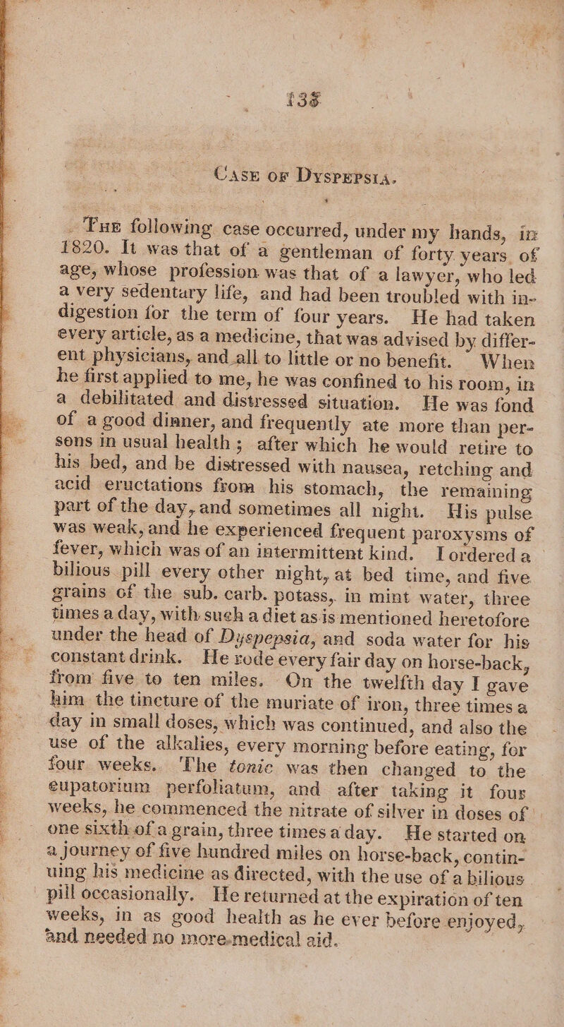 £36 Case or Dyspepsia. bi _ Pus following case occurred, under my hands, in 1820. It was that of a gentleman of forty years of age, whose profession. was that of a lawyer, who led a very sedentary life, and had been troubled with in- digestion for the term of four years. He had taken every article, as a medicine, that was advised by differ- ent physicians, and_all to little or no benefit. © When he first applied to me, he was confined to his room, in a debilitated and distressed situation. He was fond of a good dimner, and frequently ate more than per- sons in usual health; after which he would retire to his bed, and be distressed with nausea, retching and acid eructations from his stomach, the remaining part of the day, and sometimes all night. His pulse was weak, and he experienced frequent paroxysms of fever, which was of an intermittent kind. Tordereda bilious pill every other night, at bed time, and five grains of the sub. carb. potass, in mint water, three times a day, with such a diet as.is mentioned heretofore under the head of Dyspepsia, and soda water for his constant drink. Ne rode every fair day on horse-back, from five to ten miles. On the twelfth day I gave him the tincture of the muriate of iron, three times a day in small doses, which was continued, and also the use of the alkalies, every morning before eating, for four weeks.. The fonic was then chan ged to the eupatorium perfoliatum, and after taking it fous weeks, he commenced the nitrate of silver in doses of one sixth-of a grain, three times aday. He started on a Journey of five hundred miles on horse-back, contin- uing his medicine as directed, with the use of a bilious pill occasionally. He returned at the expiration of ten weeks, in as good health as he ever before enjoyed, and needed no more-medica! aid.