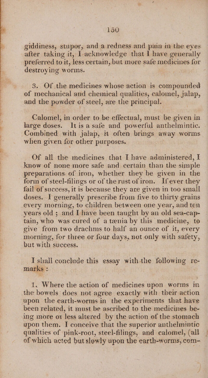 giddiness, stupor, and a redness and pain in the eyes after taking it, 1 acknowledge that I have generally preferred to it, less certain, but more safe medicines for destroying worms. 3. Of the medicines whose action is compounded of mechanical and chemical qualities, calomel, jalap, and the powder of steel, are the principal. Calomel, in order to be effectual, must be given in large doses. It is a safe and powerful anthelmintic. Combined with jalap, it often brings wees worms when given for other pur poses. Of all the medicines that I have administered, I know of none more safe and certain than the simple preparations of iron, whether they be given in the fail of success, it is because they are given in too small doses. I generally prescribe from five to thirty grains every morning, to children between one year, and ten years old ; and I have been taught by an old sea-cap- tain, who was cured of a tenia by this medicine, to give from two drachms to half an ounce of it, every morning, fer three or four days, not only with safety, but with success. I shall conclude this essay with the following re- marks : : , 1. Where the action of medicines upon worms in upon the earth-worms in the experiments that have been related, it must be ascribed to the medicines be- ing more or less altered by the action of the stomach upon them. I conceive that the superior anthelmintic qualities of pink-root, steel-filings, and calomel, (all | of which acted but slowly upon the earth-worms, cem-