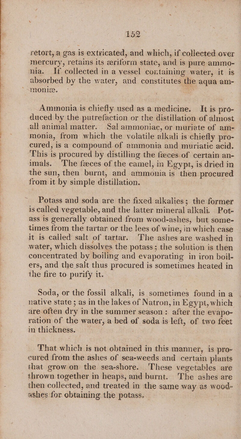 retort, a gas is extricated, and which, if collected over mercury, retains its zeriform state, and is pure ammo- nia. If collected in a vessel containing water, it is absorbed by the water, and constitutes the aqua am- Ammonia is chiefly used as a medicine. It is pro- duced by the putrefaction or the distillation of almost all animal matter. Sal ammoniac, or muriate of am- monia, from which the volatile alkali is chiefly pro- cured, is a compound of ammonia and muriatic acid. This is procured by distilling the feces of certain an- imals. ‘The feces of the camel, in Egypt, is dried in the sun, then burnt, and ammonia is then procured from.it by simple distillation. Potass and soda are the fixed alkalies; the former is called vegetable, and the latter mineral alkali. Pot- ass is generally obtained from wood-ashes, but some- times from the tartar or the lees of wine, in which case it is called salt of tartar. The ashes are washed in water, which dissolves the potass; the solution is then concentrated by boiling and evaporating in iron boil- ers, and the salt thus procured is sometimes heated in the fire to purify it. Soda, or the fossil alkali, is sometimes found in a native state 5 as in the lakes of Natron, in Egypt, which are often dry m the summer season: after the evapo- ration of the water, a bed of soda is left, of two feet in thickness. — That which is net obtained in this manner, is pro- cured from the ashes of sea-weeds and certain plants that grow on the sea-shore. These vegetables are thrown together in heaps, and burnt. The ashes are ihen collected, and treated in the same way as wood- ashes for obtaining the potass. - :