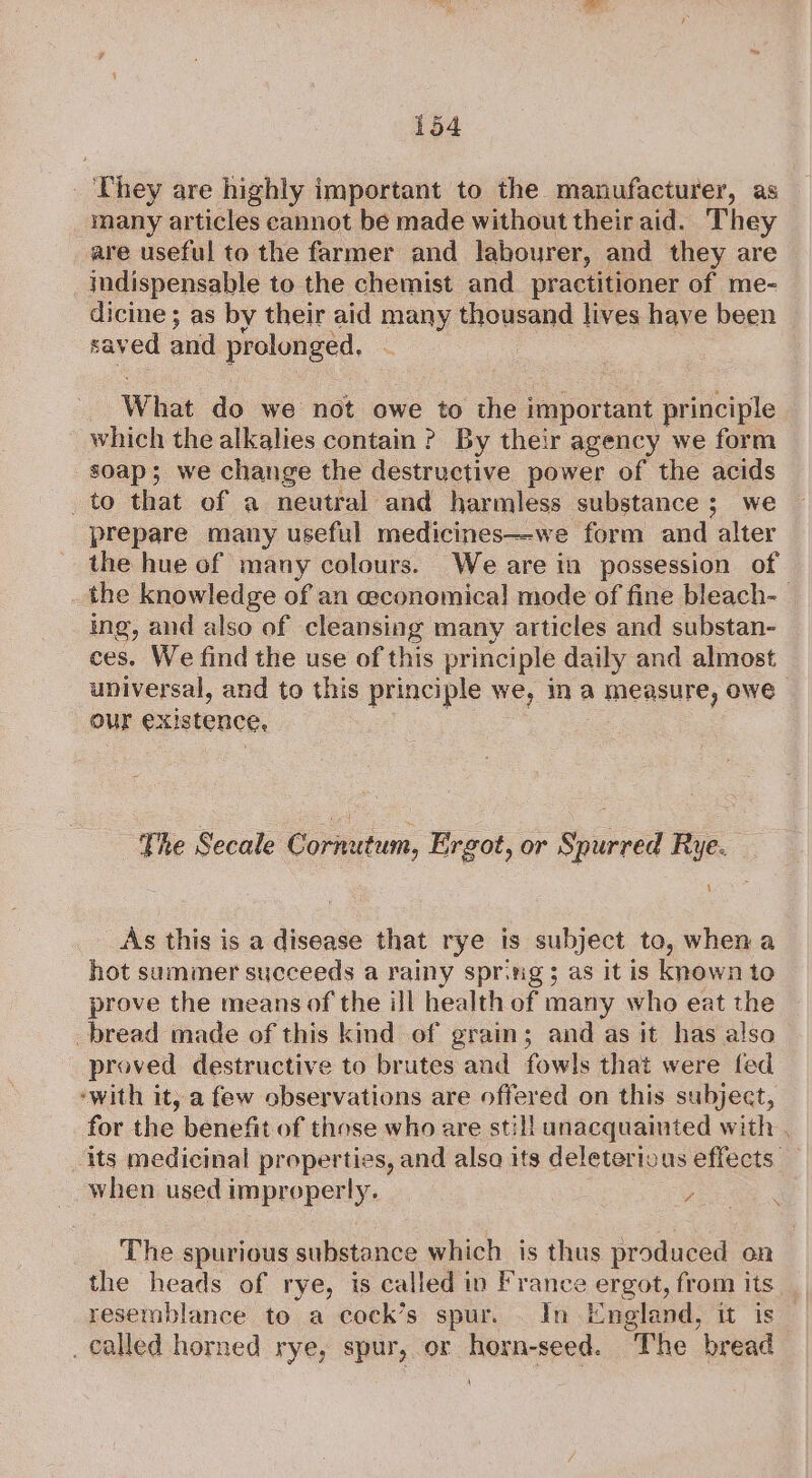 They are highly important to the manufacturer, as many articles cannot be made without their aid. They are useful to the farmer and labourer, and they are indispensable to the chemist and_ practitioner of me- dicine ; as by their aid many mowsand lives have been saved and prolonged, What da we not owe to the important principle which the alkalies contain? By their agency we form soap; we change the destructive power of the acids _to that of a neutral and harmless substance; we prepare many useful medicines—-we form and alter the hue of many colours. We are in possession of the knowledge of an ceconomical mode of fine bleach- ing, and also of cleansing many articles and substan- ces. We find the use of this principle daily and almost universal, and to this principle we, ina A measure, owe our existence, The Secale Corautum, Ergot, or Spurred Rye. $ As this is a disease that rye is subject to, when a hot summer succeeds a rainy spr.tig 5 as it is known to prove the means of the ill health of many who eat the bread made of this kind of grain; and as it has also proved destructive to brutes and fowls that were fed -with it, a few observations are offered on this subject, for the benefit of those who are still unacquainted with . its medicinal properties, and alsa its deleterious effects. when used improperly. 7 : The spurious substance which is thus produced on the heads of rye, is called in France CIBOL, from its resermblance to a cock’s spur. _ In England, it is _ called horned rye, spur, or horn-seed. The bread \