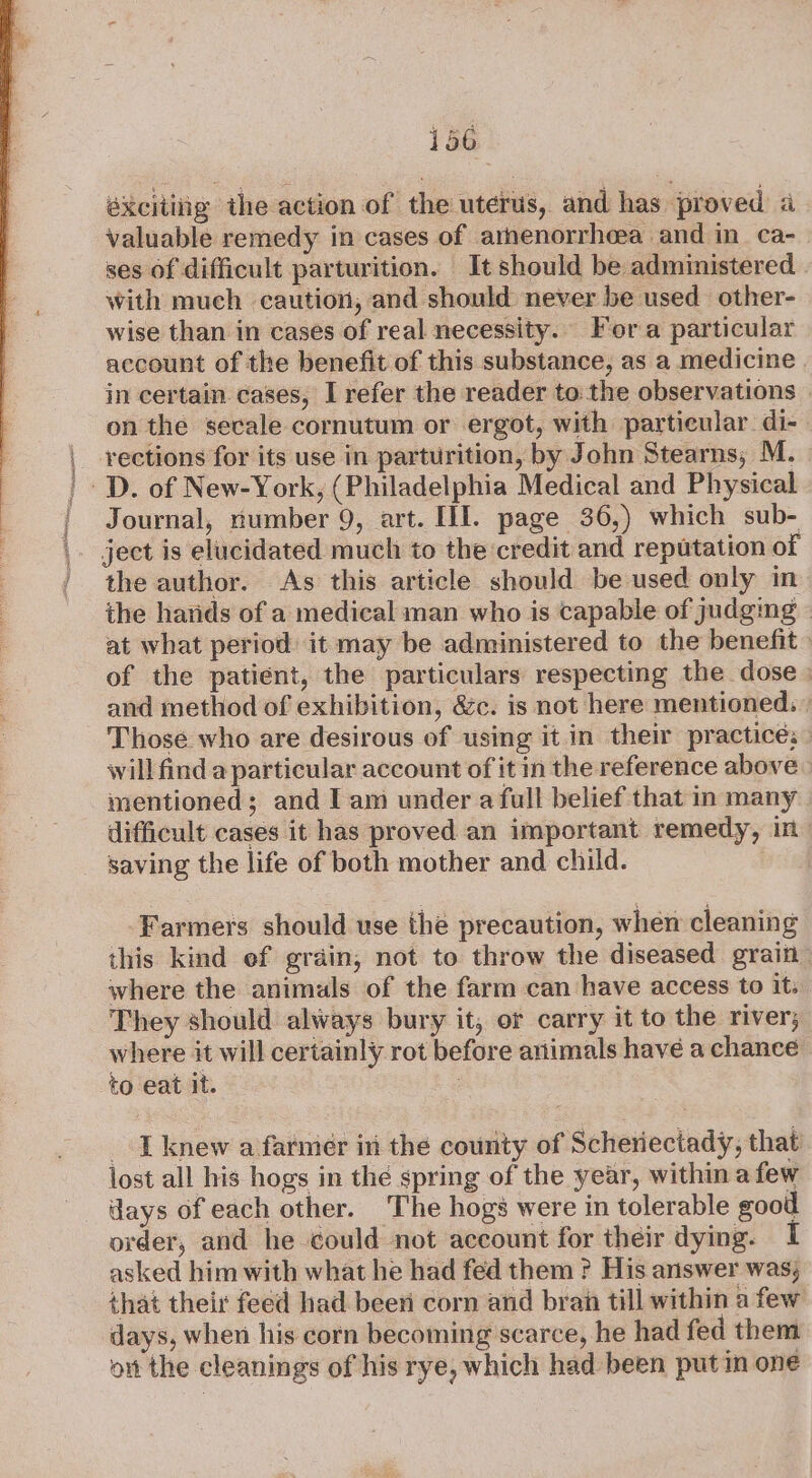 éxciting the action of the uterus, and has proved a valuable remedy in cases of arnenorrheea and in_ ca- ses of difficult parturition. It should be administered | with much caution, and should never be used other- wise than in cases of real necessity. Fora particular account of the benefit of this substance, as a medicine . in certain cases, L refer the reader to: the observations — on the secale cornutum or ergot, with particular. di- | rections for its use in parturition, by John Stearns; M. | D. of New-York, (Philadelphia Medical and Physical ' Journal, number 9, art. III. page 36,) which sub- ject is elucidated much to the credit and reputation of the author. As this article should be used only in the hands of a medical man who is capable of judging - at what period: it may be administered to the benefit of the patient, the particulars respecting the dose | and method of exhibition, &amp;c. is not here mentioned: » Those who are desirous of using it in their practice: » will find a particular account of it in the reference above mentioned; and I am under a full belief that in many difficult cases it has proved an important remedy, in saving the life of both mother and child. Farmers should use the precaution, when cleaning this kind ef grain, not to throw the diseased grain— where the animals of the farm can have access to it: They should always bury it, or carry it to the river, where it will certainly rot before animals have a chance to eat it. : I knew a farmer in the county of Scheriectady, that lost all his hogs in the spring of the year, within afew days of each other. The hogs were in tolerable good order, and he could not account for their dying. asked him with what he had fed them ? His answer was, that their feed had been corn and bran till within a few days, when his corn becoming scarce, he had fed them on the cleanings of his rye, which had been putin one