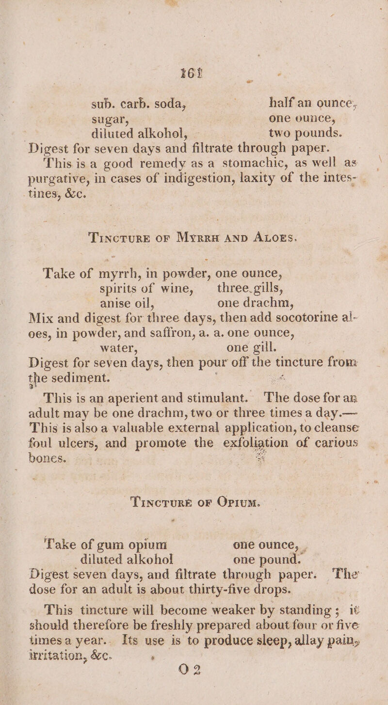 16% sub. carb. soda, half an ounce, sugar, one ounce, diluted alkohol, — two pounds. Digest for seven days and filtrate through paper. This is a good remedy as a stomachic, as well as purgative, in cases of indigestion, laxity of the intes- _ tines, &amp;c. . TincrurE oF Myrra anp ALOogs. Take of mye in powder, one ounce, spirits of wine, three. gills, anise oil, one drachm, Mix and digest for thr ee days, then add socotorine a!- oes, in powder, and saffron, a. a. one ounce, water, one gill. Digest for seven days, then pour off the tincture from: the sediment. s; This is an aperient and stimulant. hs dose ter an adult may be one drachm, two or three times a day.— This is also a valuable external application, to cleanse foul ulcers, and promote the aap on of carious bones. 4 Tincrure or Opium. - ‘Take of gum opium one ounce, . diluted alkohol one pound. | Digest seven days, and filtrate through paper. The dose for an adult is about thirty-five drops. This tincture will become weaker by standing ; it should therefore be freshly prepared about four or five timesa year.. Its use is to produce sleep, allay pain, irritation, &amp;c. ; O 2