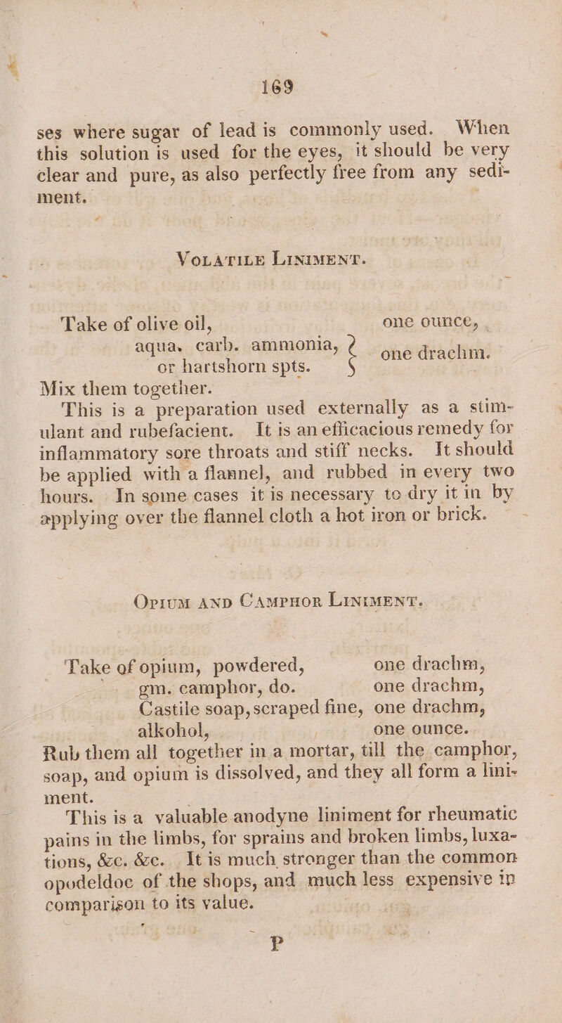 ses where sugar of lead is commonly used. When this solution is used for the eyes, it should be very clear and pure, as also perfectly free from any sedi- ment. # VoLATILE LINIMENT. Take of olive oil, one ounce, , aqua. carb. ammonia, or hartshorn spts. Mix them together. This is a preparation used externally as a stim- ulant and rubefacient. It is an efficacious remedy for inflammatory sore throats and stiff necks. It should be applied with a flannel, and rubbed in every two hours. In some cases it is necessary to dry it in by applying over the flannel cloth a hot iron or brick. é one draclim. Oriom AND CAmpuor LiniMeEnT. Take of opium, powdered, one drach, ’ gm. camphor, do. one drachm, Castile soap, scraped fine, one drachm, alkohol, one ounce. Rub them all together in a mortar, till the camphor, soap, and opium is dissolved, and they all form a lini- ment. This is a valuable anodyne liniment for rheumatic pains in the limbs, for sprains and broken limbs, luxa- tions, écc. &amp;c. It is much stronger than the common opodeldoc of the shops, and much less expensive ip comparison to its value. | P