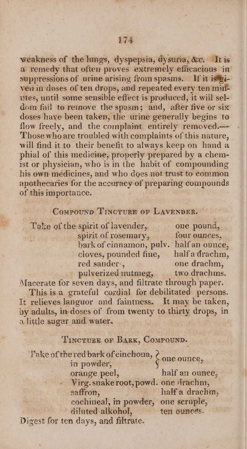 wiiduelids of the lings, dyspepsia, dysuria, &amp;c, ‘Tt is a remedy that often proves nein eg efircacious 1 suppressions of urime arising from spasms. If it istBi- ven in doses of ten drops, and repeated every ten mint- utes, until some sensible effect is produced, it wiil sel- dom fail te remove the spasm; and, after five or six doses have been taken, the urie generally begins to flow freely, and the complaint entirely removed.— Those whoare troubled with complaints of this nature, will find it to their benefit to always keep on hand a phial of this medicine, properly prepared by a chem- ist or physician, who is in the habit ef compounding his own medicines, and who does not trust to common apothecaries for the accuracy of preparing compounds of this 1 et ie tance. Compouxp Pincrure or LAVENDER. : Take of the spirit of lavender,. one pound, spirit of rosemary, _ four ounces, bark of cinnamon, pulv. half an ounce, cloves, pounded fine, halfadrachm, red sander’, one drachm, pulverized nutmeg, . twodrachms. Macerate for seven days, and filtrate through paper. This isa grateful cordial. for debilitated persons. It relieves languor and faintness. It may be taken, ‘by adults, in doses of from twenty to thirty drops, in a, little suger and. water. ; Tinctures, oF Bark, Compounp. Pake of the red bark of cinchona, - one OUNCE,, in powder, orange peel, half an ounee, ~ Wirg. snake root, powd. one Arachm, saffron, _ &lt;*half'a drachm, cochineal, i powder, one seruple, - diluted alkohol, ten ouncés. Digest for ten days, and filtrate.