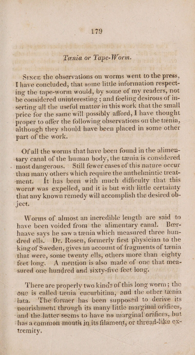 - Tenia or Tape-Worm. Since the observations on worms went to the press, Lhave concluded, that seme little information respect- ing the tape-worm would, by some of my readers, not be considered uninteresting ; and feeling desirous of in- serting all the useful matter im this work that the small price for the same will possibly afford, I have thought proper to offer the following observations on the tzenla, although they should have been placed in some other part of the work. Of all the worms that have been found in the alimen- ary canal of the human body, the tania is considered . most dangerous. Still fewer cases of this nature occur than many others which require the anthelmintic treat- ment. It has been with much difficulty that this wornr was expelled, and it is but with little certamty that any known remedy will accomplish the desired ob- ject. Worms of almost an incredible length are said to have been voided from the alimentary canal. Boer- haave says he sawa teenia which measured three hun- dred ells. Dr. Rosen, formerly first physician to the king of Sweden, gives an account of fragments of tania : that were, some twenty ells, others more than eighty feet long. A mention is also made of one that mea- sured one hundred and sixty-five feet long. There are properly two kinds of this long worm; the one is called tenia cucurbitina, and the other tania ata. The’former has been supposed to derive its ‘nourishment through its many little marginal orifices, -and the Jatter'seems to have no marginal orifices, but ‘has acommon mouth in its filament, or thread-like ex- tremity.