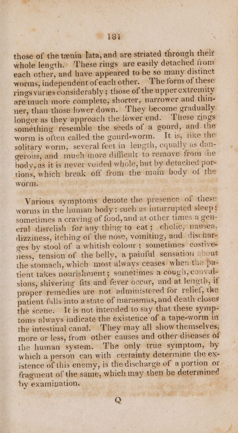 those of the tania lata, and are striated through thelt whole length. These rings are easily detached from each other, and have appeared to be so many distinct worms, independent of each other. The form of these rings varies considerably 5 those of the upper extremity are much more complete, shorter, narrower ana thin- ner, than those lower down. They become gradually longer as they approach the Jower end. ‘These rings something resemble the seeds of a gourd, and. the worm is often called the gourd-worm. It is, tke the solitary worm, several feet in length, equally as dan- gerous, and much more difficult to remove from the body, as it is never voided whole, but by detached por- tions, which break off from the main body of the worm. nee 5 . Various symptoms denote the presence of these worms in the human boedy+ such as inturrupted sleeps sometimes a craving of food, and at other times a gen- eral distelish fer any thing to eat; cholic, nausea, dizziness, itching of the nose, vomiting, and. dischar- - ges by stool of a whitish colour ; sometimes costive- ness, tension of the belly, a painful sensation evout the stomach, which most always ceases when the pas tient takes nourishment 5 sometimes a cough, convul- sions, shivering fits and fever occur, and at length, if proper remedies are not administered for relief, the patient falls into astate of marasmus, and death closes the scene. tis not intended to say that these symp- toms always indicate the existence of a tape-worm in the intestinal canal. They may all show themselves, more or less, from other causes and other diseases of the human system. The only true symptom, by which a person can with certainty determine the ex- istence of this enemy, is the discharge of a portion or fragment of the same, which may then be determined by examinations 3 sl 9 Q