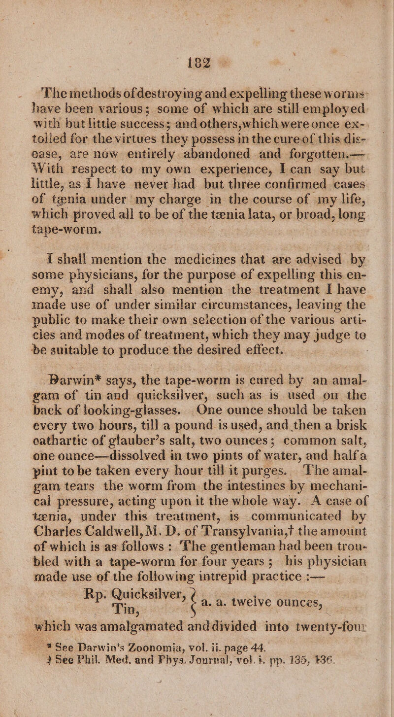 ~ 882 The methods ofdestroying and expelling these worms: have been various; some of which are still employed with but little success; and others,which were once ex-. tolled for the virtues they possess in the cure of this dis- ease, are now entirély abandoned and forgotten.— With respect to my own experience, I can say but little, as I have never had but three confirmed cases of tania under my charge in the course of my life, which proved all to he of the tenia lata, or broad, long Laces I shall mention the medicines that are advised by some physicians, for the purpose of expelling this en- emy, and shall also mention the treatment I have. made use of under similar circumstances, leaving the public to make their own selection of the various arti- cies and modes of treatment, which they may judge to be suitable to predure the desired effect. arin” says, the tape-worm is cured by an amal- gam of tin and quicksilver, such as is used on the back of looking-glasses.. One ounce should be taken every two hours, till a pound is used, and then a brisk cathartic of glauber’s salt, two ounces; common salt, one ounce—dissolved in two pints of water, and halfa pint to be taken every hour till it purges. The amal- gam tears the worm from the intestines by mechani- cal pressure, acting upon it the whole way. A case of tenia, under this treatment, is communicated by Charles Caldwell, M. D. of Transylvania,t the amount of which is as follows : ‘The gentleman had been trou- bled with a tape-worm for four years; his physician made use of the following intrepid practice :— ai mai ¢ a. a. twelve ounces, : which was amalgamated anddivided into Ewente-Po ~ * See Darwin’s Zoonomia, vol. ii. page 44. See Phil. Med. and Phys. Journal, vol. #. pp. 135, E36.