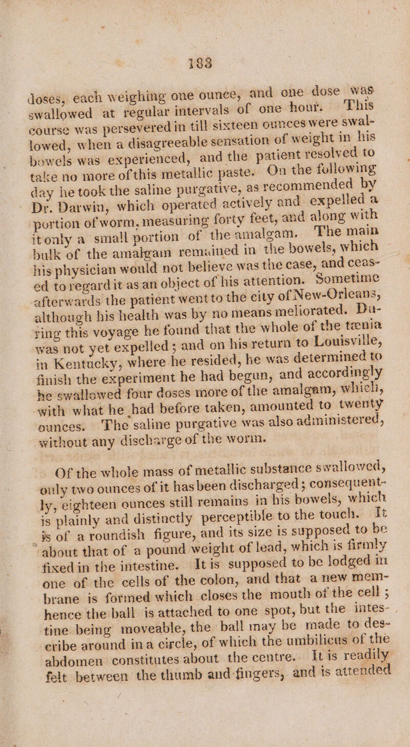 doses, each weighing one ounce, and one dose was swallowed at regular intervals of one hour. This course was persevered in till sixteen ounces were swal- lowed, when a disagreeable sensation of weight in his bowels was experienced, and the patient resolved to tale no more of this metallic paste. On the following day he took the saline purgative, as recommended by Dr. Darwin, which operated actively and expelled a portion of worm, measuring forty feet, and along with itonly a small portion of the amalgam. The main balk of the amalgam remained in the bowels, which ~ his physician would not believe was the case, and ceas- ed toregardit as an object of his attention. Sometime afterwards the patient went to the city of New-Orleans, although his health was by no means meliorated. Di- ring this voyage he found that the whole of the tenia was not yet expelled ; and on his return to Louisville, in Kentucky, where he resided, he was determined to finish the experiment he had begun, and accordingly he swallowed four doses more of the amalgam, which, with what he had before taken, amounted to twenty unces. The saline purgative was also administered, without any discharge of the worm. Of the whole mass of metallic substance swallowed, only two ounces of it has been discharged; consequent- ly, eighteen ounces still remains in his bowels, which is plainly and distinctly perceptible to the touch. It _#s of a roundish figure, and its size is supposed to be ‘about that of a pound weight of lead, which is firmly fixed in the intestine. It is supposed to be lodged in one of the cells of the colon, and that anew mem- brane is formed which closes the mouth of the cell ; hence the ball is attached to one spot, but the intes- tine being moveable, the ball may be made to des- cribe around ina circle, of which the ambilicas of the abdomen constitutes about the centre. [tis readily felt between the thumb and fingers, and ts attended