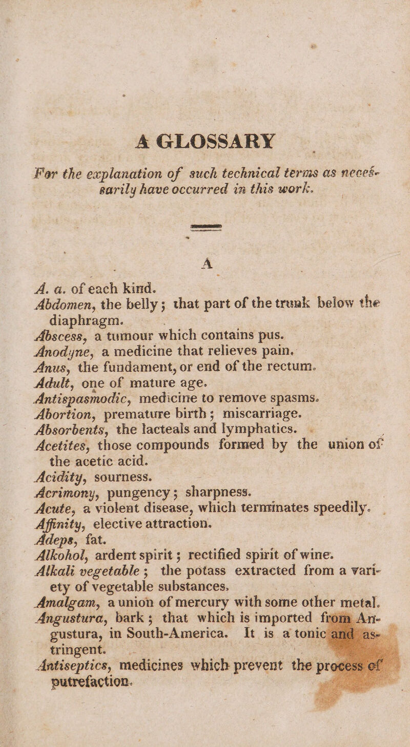 A GLOSSARY Fer the capiuasaion of such technical terms as neces- sarily have occurred in this work. SaaS ESS = A ° A. a. of each kind. Abdomen, the belly ; that part of the trenk below the diaphragm. Abscess, a tumour which contains pus. Anodne, a medicine that relieves pain. Anus, the fundament, or end of the rectum. Adult, one of mature age. Antispasmodic, medicine to remove spasms. Abortion, premature birth; miscarriage. Absorbents, the lacteals and lymphatics. . Acetites, those compounds formed by the union of the acetic acid. Acidity, sourness. Acrimony, pungency ; sharpness. Acute, a violent disease, which terntinates speedily. Affinity, elective attraction. Adeps, fat. Alkohol, ardent spirit ; rectified spirit of wine. Alkali vegetable ; ; the potass extracted from a vari- ety of vegetable substances. Amalgam, aunion of mercury with some othics metal. Angustura, bark; that which is imported from. gustura, in South-America. It is a tonic ¢ tringent. . Antiseptics, medicines which prevent the pr putrefaction.