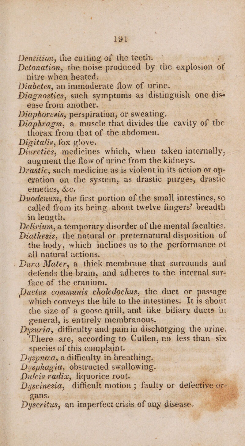 i9t Denéution, the cutting of the teeth. Detonation, the noise propheed by the explosion of nitre when heated. Diabetes, an immoderate flow of urine. Diagnostics, such symptoms as distinguish one dis- ease from another. : Diaphoresis, perspiration, or sweating. _ Diaphragm, a muscle that divides the cavity of the thorax from that of the abdomen. Digitalis, fox g'ove. Diuretics, medicines which, when taken internally, augment the flow of urine from the kidneys. Drastic, such medicine as is violent in its action or op- eration on the system, as drastic purges, drasttc emetics, &amp;c. Duodenum, the first portion of the small intestines, so called from its being about twelve fingers’ breadth in length. Delirium, a temporary disorder of the mental faculties. Diathesis, the natural or preternatural disposition of the body, which inclines us to the performance oi all natural actions. . Dura Mater, a thick membrane that surrounds and defends the brain, and adheres to the internal sur- face of the cranium. ,Ductus communis choledochus, the duct or passage ' which conveys the bile to the intestines. It is about the size of a goose quill, and like biliary ducts in general, is entirely membranous. Dysuria, difficulty and pain in discharging the urine. There are, according to Cullen, no less than six species of this complaint. Dyspnea, a difficulty in breathing. Dusphagia, obstructed swallowing. Dulcis radix, liquorice root. jai Dyscinesia, difficult motion ; faulty or defectiy gans. Dyscritus, an imperfect crisis of any disease.