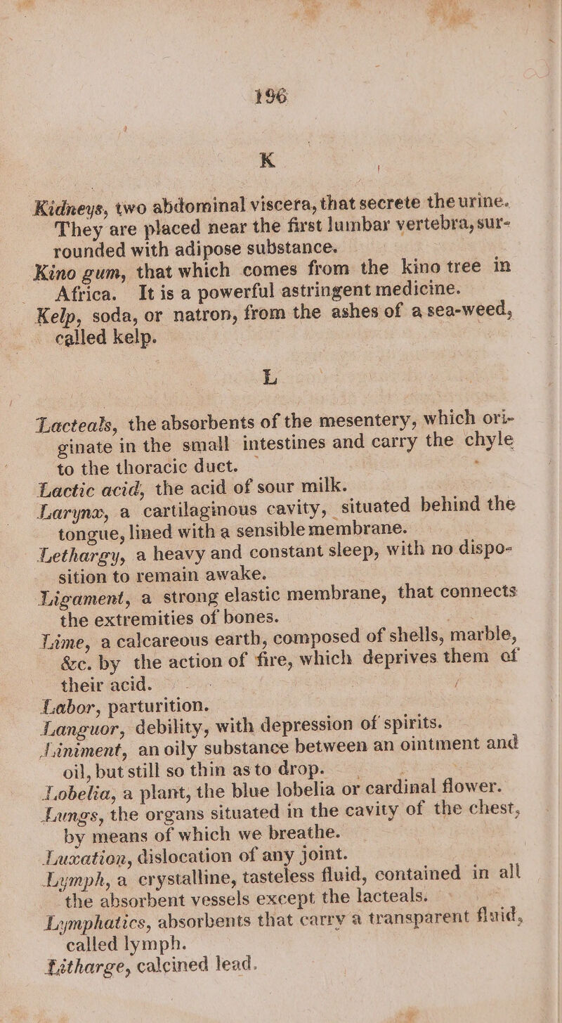 K i Kidneys, two abdominal viscera, that secrete the urine. They are placed near the first lumbar vertebra, sur- rounded with adipose substance. Kino gum, that which comes from the kino tree in Africa. It is a powerful astringent medicine. Kelp, soda, or natron, from the ashes of a sea-weed, called kelp. | L Lacteals, the absorbents of the mesentery, which ori- ginate in the small intestines and carry the chyle to the thoracic duet. — : Lactic acid, the acid of sour milk. . Larynx, a cartilaginous cavity, situated behind the tongue, lined with a sensible membrane. - Lethargy, a heavy and constant sleep, with no dispo- sition to remain awake. | Ligament, a strong elastic membrane, that connects the extremities of bones. : Lime, a calcareous earth, composed of shells, marble, &amp;c. by the action of fire, which deprives them of their acid. | Labor, parturition. Languor, debility, with depression of spirits. J.iniment, an oily substance between an ointment and oil, but still so thin asto drop. | Lobelia, a plant, the blue lobelia or cardinal flower. Lungs, the organs situated im the cavity of the chest, by means of which we breathe. Lucation, dislocation of any joint. Lymph, a crystalline, tasteless fluid, contained in all the absorbent vessels except the lacteals. — Lymphatics, absorbents that carry a transparent flaid, called lymph. fitharge, calcined lead.