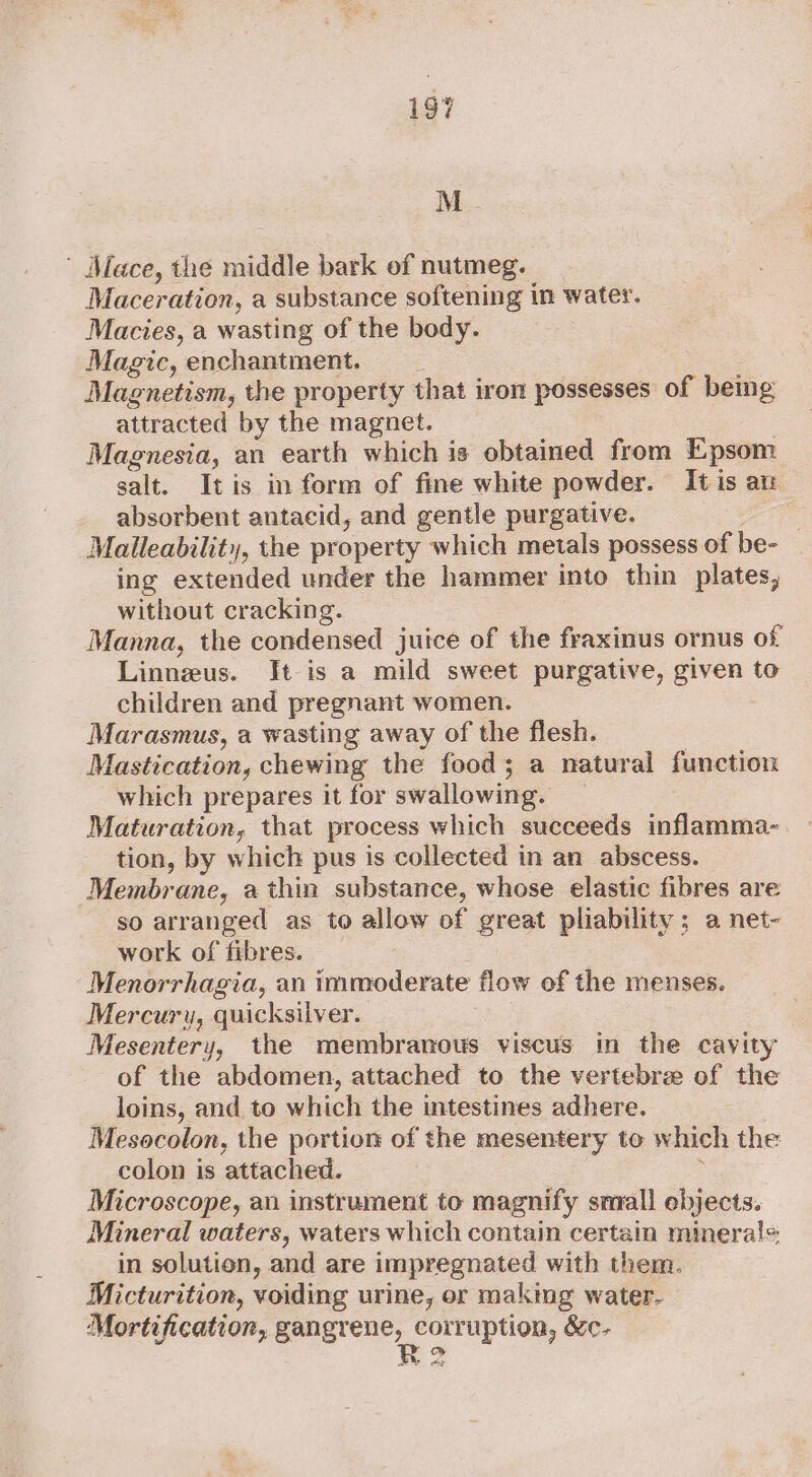 M ' Mace, the middle bark of nutmeg. Maceration, a substance softening in water. Macies, a wasting of the body. Magic, enchantment. Magnetism, the property that iron possesses of bemg attracted by the magnet. | Magnesia, an earth which is obtained from Epsom salt. Itis in form of fine white powder. Itis an absorbent antacid, and gentle purgative. 3 Malleability, the property which metals possess of be- ing extended under the hammer into thin plates, without cracking. Manna, the condensed juice of the fraxinus ornus of Linnzus. It is a mild sweet purgative, given to children and pregnant women. Marasmus, a wasting away of the flesh. Mastication, chewing the food; a natural function which prepares it for swallowing. _ Maturation, that process which succeeds inflamma- tion, by which pus is collected in an abscess. Membrane, a thin substance, whose elastic fibres are so arranged as to allow of great pliability ; a net- work of fibres. Menorrhagia, an immoderate flow of the menses. Mercury, quicksilver. Mesentery, the membranous viscus in the cayity of the abdomen, attached to the vertebre of the loins, and to which the intestines adhere. Mesocolon, the portion of the mesentery to which the colon is attached. ; Microscope, an instrument to magnify small ebjects. Mineral waters, waters which contain certain minerals in solution, and are impregnated with them. Micturition, voiding urine, or making water- Mortification, gangrene, corruption, &amp;c- aw AD