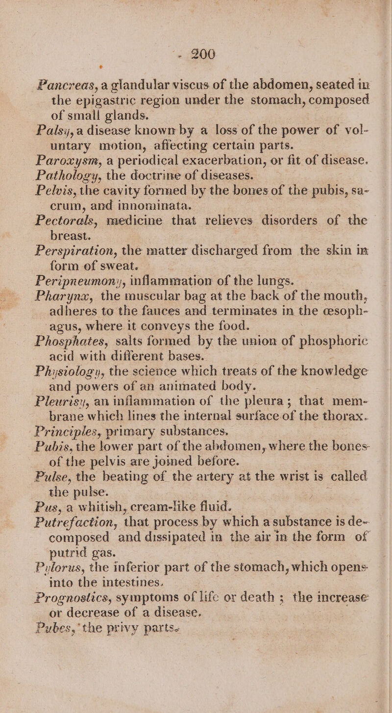 Pancreas, a giandular viscus of the abdomen, seated in the epigastric region under the stomach, composed of small glands. Palsi, a disease known by a loss of the power of vol- untary motion, affecting certain parts. Paroxysm, a periodical exacerbation, or fit of disease. Pathology, the doctrine of diseases. Pelvis, the cavity formed by the bones of the pubis, sa- crum, and innominata. : Pectorals, medicine that relieves disor ders of the breast. Perspiration, the matter discharged from the skin im form of sweat. Peripneumon;, inflammation of the lungs. Pharynx, the muscular bag at the back of the mouth, adheres to the fauces and terminates in the cesoph- agus, where it conveys the food. Phosphates, salts formed by the union of phosphoric acid with different bases. | Physiology, the science which treats of the knowledge and powers of an animated body. Pleurisy, an inflammation of the pleura; that mem-~ brane which lines the internal surface of the thorax. Principles, primary substances. Pubis, the lower part of the abdomen, where the bones of the pelvis are joined before. Pulse, the beating of the artery at the wrist is called the pulse. Pus, a whitish, Bees fluid. Putrefaction, that process by which a substance i is de~ composed and dissipated in the air in the form of putrid gas. Pulorus, the inferior part of the stomach, which opens into the intestines. Prognostics, symptoms of life or death ;_ the increase: or decrease of a disease. | Pubes,’ the privy parts.