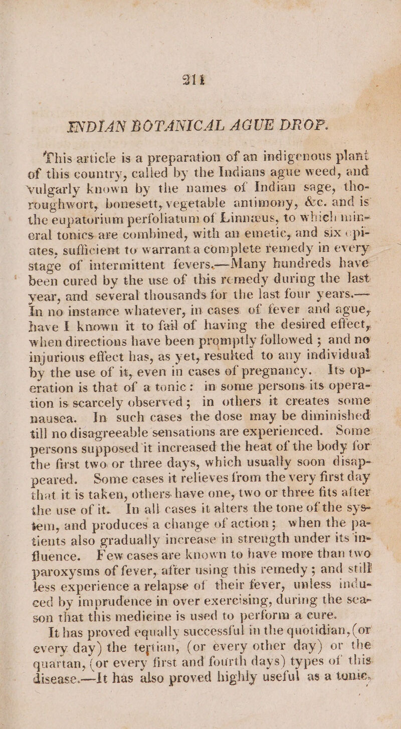 21k ENDIAN BOTANICAL AGUE DROP. This article is a preparation of an indigenous plant of this country, called by the Indians ague weed, and vulgarly known by the names. of Indian sage, tho- roughwort, bonesett, vegetable antimony, &amp;c. and is the eupatorium perfoliatum of Linnius, to whieh niin= eral tonics are combined, with an emetic, and six cpi- ates, sufficient to warrant a complete remedy in every stage of intermittent fevers—Many hundreds have been cured by the use of this remedy during the last year, and several thousands for the last four years.— In no instance whatever, in cases of fever and ague, have E known it to fail of having the desired effect, when directions have been promptly followed ; and no injurious effect has, as yet, resulted to any individual by the use of it, even in cases of pregnancy. Its op- eration is that of a tonic: im some persons its opera~ tion is scarcely observed; in others it creates some nausea. In such cases the dose may be diminished till no disagreeable sensations are experienced. Some persons supposed it increased the heat of the body. for the first two. or three days, which usually soon disap- peared. Some cases it relieves from the very first day that it is taken, others have one, two or three fits after the use of it. In all cases it alters the tone of the sys- tem, and produces a change of action; when the pa- tients also gradually increase in strength under its In- fluence. Few cases are known to have more than two paroxysms of fever, after using this remedy ; and still less experience a relapse of their fever, unless indu- ced by imprudence in over exercising, during the sea- son that this medicine is used to perform a cure. It has proved equally successful in the quotidian, (or every day) the tertian, (or every other day) or the quartan, (or every first and fourth days) types of this disease.—It has also proved highly useful as a tone,