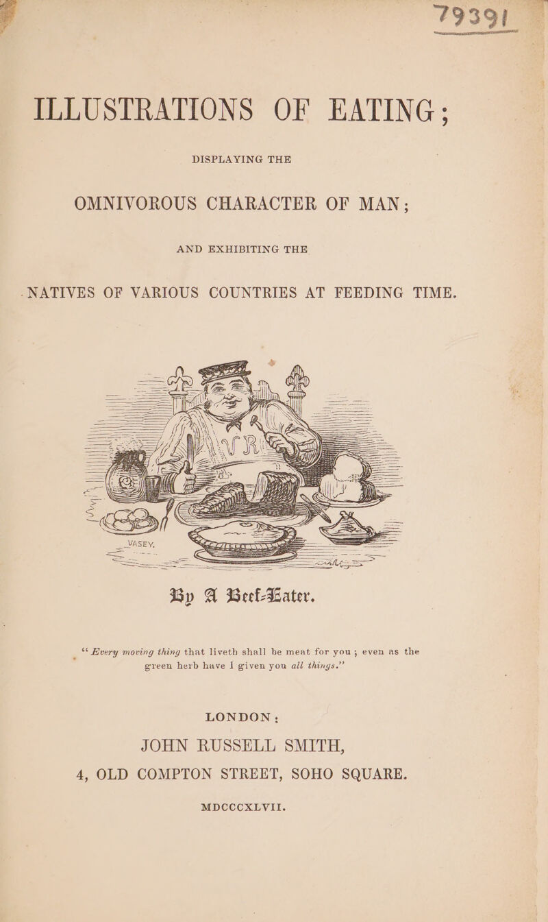 7939) ILLUSTRATIONS OF EATING; DISPLAYING THE OMNIVOROUS CHARACTER OF MAN; AND EXHIBITING THE -NATIVES OF VARIOUS COUNTRIES AT FEEDING TIME. _VASEY, See Sane =&lt; 5 By A Beefeater. “ Avery moving thing that liveth shall be meat for you; even as the green herb have I given you all things.” LONDON: JOHN RUSSELL SMITH, 4, OLD COMPTON STREET, SOHO SQUARE. MDCCCXLVII.