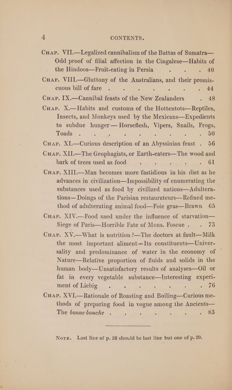 Cuap. VII.—Legalized cannibalism of the Battas of Sumatra— Odd proof of filial affection in the Cingalese—Habits of the Hindoos—Fruit-eating in Persia : : - 40 Cuap. VIII.—Gluttony of the Australians, and their promis- cuous bill of fare . : : ; : 4 . 44 Cuap. [X.—Cannibal feasts of the New Zealanders . 48 Cuap. X.—Habits and customs of the Hottentots—Reptiles, Insects, and Monkeys used by the Mexicans—Expedients to subdue hunger — Horseflesh, Vipers, Snails, Frogs, Toads . ; ss : : A , : . 50 Cuap. XJI.—Curious description of an Abyssinian feast . 56 Cuap. XII.—The Geophagists, or Earth-eaters—The wood and bark of trees used as food : : E ; | Cuap. XIIIJ.—Man becomes more fastidious in his diet as he advances in civilization—Impossibility of enumerating the substances used as food by civilized nations—Adultera- tions— Doings of the Parisian restaurateurs—Refined me- thod of adulterating animal food—Foie gras—Brawn 65 Cuap. XIV.—-Food used under the influence of starvation— Siege of Paris—Horrible Fate of Mons. Foscue. . 73 Crap. XV.—What is nutrition ?—The doctors at fault—Milk the most important aliment—Its constituents—Univer- sality and predominance of water in the economy of © Nature—Relative proportion of fluids and solids in the human body—Unsatisfactory results of analyses—Oil or fat in every vegetable substance—Interesting experi- ment of Liebig . : ; ; : ‘ 76 Cuap. XVI.—Rationale of Roasting and Boiling—Curious me- thods of preparing food in vogue among the Ancients— The donne bouche . : : : 5 : . ‘Ba Nore. Last line of p. 28 should be last line but one of p. 29.