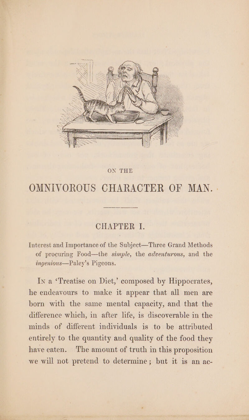 Interest and Importance of the Subject—Three Grand Methods of procuring Food—the simple, the adventurous, and the ingenious—Paley’s Pigeons. In a ‘Treatise on Diet,’ composed by Hippocrates, he endeavours to make it appear that all men are born with the same mental capacity, and that the difference which, in after life, is discoverable in the minds of different individuals is to be attributed entirely to the quantity and quality of the food they have eaten. The amount of truth in this proposition we will not pretend to determine; but it is an ac-