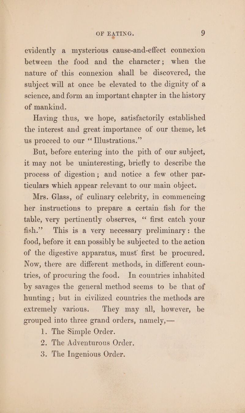 evidently a mysterious cause-and-effect connexion between the food and the character; when the nature of this connexion shall be discovered, the subject will at once be elevated to the dignity of a science, and form an important chapter in the history of mankind. Having thus, we hope, satisfactorily established the interest and great importance of our theme, let us proceed to our “ Illustrations.” But, before entering into the pith of our subject, it may not be uninteresting, briefly to describe the process of digestion; and notice a few other par- ticulars which appear relevant to our main object. Mrs. Glass, of culinary celebrity, in commencing her instructions to prepare a certain fish for the table, very pertinently observes, ‘“ first catch your fish.” This is a very necessary preliminary: the food, before it can possibly be subjected to the action of the digestive apparatus, must’ first be procured. Now, there are different methods, in different coun- tries, of procuring the food. In countries inhabited by savages the general method seems to be that of hunting; but in civilized countries the methods are extremely various. They may all, however, be grouped into three grand orders, namely,— 1. The Simple Order. 2. The Adventurous Order. 3. The Ingenious Order.