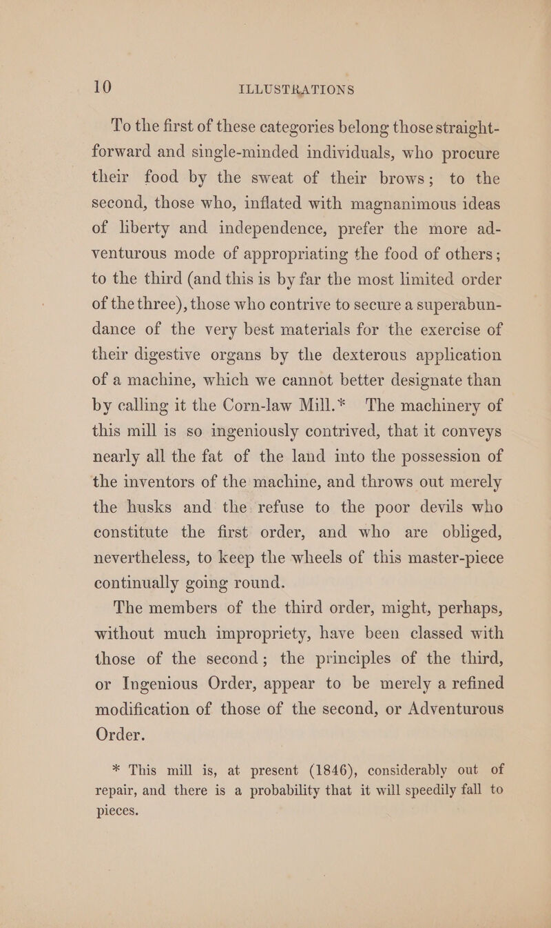 To the first of these categories belong those straight- forward and single-minded individuals, who procure their food by the sweat of their brows; to the second, those who, inflated with magnanimous ideas of liberty and independence, prefer the more ad- venturous mode of appropriating the food of others; to the third (and this is by far the most limited order of the three), those who contrive to secure a superabun- dance of the very best materials for the exercise of their digestive organs by the dexterous application of a machine, which we cannot better designate than by calling it the Corn-law Mill.* The machinery of this mill is so ingeniously contrived, that it conveys nearly all the fat of the land into the possession of the inventors of the machine, and throws out merely the husks and the refuse to the poor devils who constitute the first order, and who are obliged, nevertheless, to keep the wheels of this master-piece continually going round. The members of the third order, might, perhaps, without much impropriety, have been classed with those of the second; the principles of the third, or Ingenious Order, appear to be merely a refined modification of those of the second, or Adventurous Order. * This mill is, at present (1846), considerably out of repair, and there is a probability that it will speedily fall to pieces.