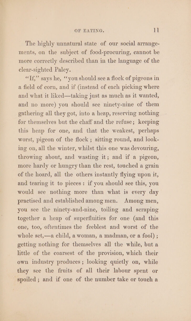 The highly unnatural state of our social arrange- ments, on the subject of food-procuring, cannot be more correctly described than in the language of the clear-sighted Paley. “Tf,” says he, “you should see a flock of pigeons in a field of corn, and if (instead of each picking where and what it liked—taking just as much as it wanted, and no more) you should see ninety-nine of them gathering all they got, into a heap, reserving nothing for themselves but the chaff and the refuse; keeping this heap for one, and that the weakest, perhaps worst, pigeon of the flock ; sitting round, and look- ing on, all the winter, whilst this one was devouring, throwing about, and wasting it; and if a pigeon, more hardy or hungry than the rest, touched a grain of the hoard, all the others instantly flying upon it, and tearing it to pieces: if you should see this, you would see nothing more than what is every day practised and established among men. Among men, you see the ninety-and-nine, toiling and scraping together a heap of superfiuities for one (and this one, too, oftentimes the feeblest and worst of the whole set,—a child, a woman, a madman, or a fool) ; getting nothing for themselves all the while, but a little of the coarsest of the provision, which their own industry produces; looking quietly on, while they see the fruits of all their labour spent or spoiled ; and if one of the number take or touch a