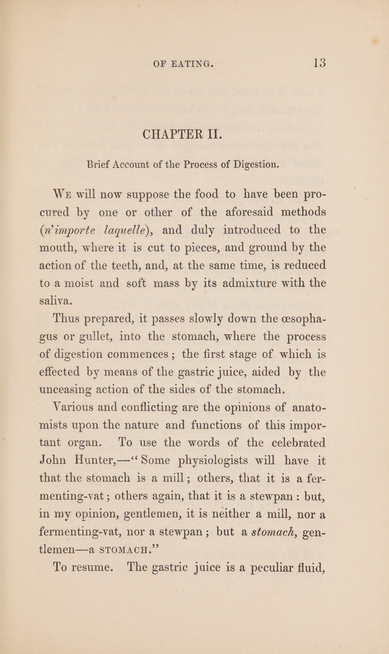 CHAPTER IT. Brief Account of the Process of Digestion. We will now suppose the food to have been pro- cured by one or other of the aforesaid methods (wimporte laquelle), and duly introduced to the mouth, where it is cut to pieces, and ground by the action of the teeth, and, at the same time, is reduced to a moist and soft mass by its admixture with the saliva. Thus prepared, it passes slowly down the cesopha- gus or gullet, into the stomach, where the process of digestion commences ; the first stage of which is effected by means of the gastric juice, aided by the unceasing action of the sides of the stomach. Various and conflicting are the opinions of anato- mists upon the nature and functions of this impor- tant organ. To use the words of the celebrated . John Hunter,—‘‘Some physiologists will have it that the stomach is a mill; others, that it is a fer- menting-vat ; others again, that it is a stewpan : but, in my opinion, gentlemen, it is neither a mill, nor a fermenting-vat, nor a stewpan; but a stomach, gen- tlemen—a STOMACH.” To resume. The gastric juice is a peculiar fluid,