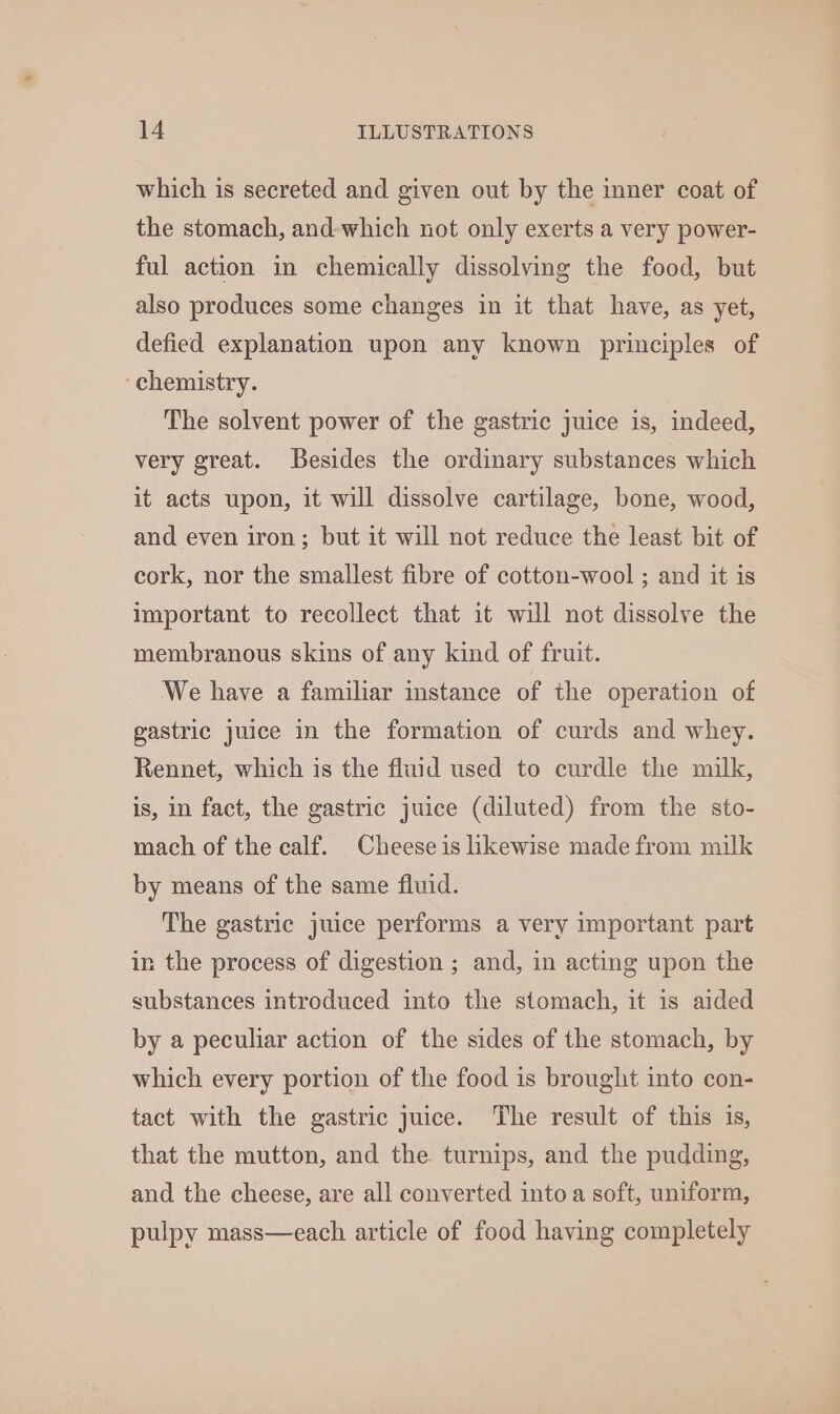 which is secreted and given out by the inner coat of the stomach, and-which not only exerts a very power- ful action in chemically dissolving the food, but also produces some changes in it that have, as yet, defied explanation upon any known principles of ‘chemistry. The solvent power of the gastric juice is, indeed, very great. Besides the ordinary substances which it acts upon, it will dissolve cartilage, bone, wood, and even iron; but it will not reduce the least bit of cork, nor the smallest fibre of cotton-wool ; and it is important to recollect that it will not dissolve the membranous skins of any kind of fruit. We have a familiar instance of the operation of gastric juice in the formation of curds and whey. Rennet, which is the fluid used to curdle the milk, is, in fact, the gastric juice (diluted) from the sto- mach of the calf. Cheese is likewise made from milk by means of the same fluid. The gastric juice performs a very important part in the process of digestion ; and, in acting upon the substances introduced into the stomach, it is aided by a peculiar action of the sides of the stomach, by which every portion of the food is brought into con- tact with the gastric juice. The result of this is, that the mutton, and the. turnips, and the pudding, and the cheese, are all converted into a soft, uniform, pulpy mass—each article of food having completely