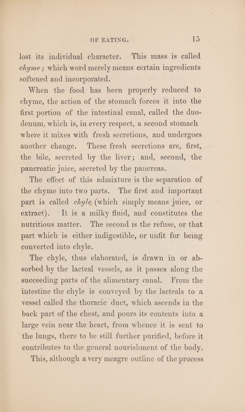 lost its individual character. This mass is called chyme ; which word merely means certain ingredients softened and incorporated. When the food has been properly reduced to chyme, the action of the stomach forces it into the first portion of the intestinal canal, called the duo- denum, which is, in every respect, a second stomach where it mixes with fresh secretions, and undergoes another change. These fresh secretions are, first, the bile, secreted by the liver; and, second, the pancreatic juice, secreted by the pancreas. The effect of this admixture is the separation of the chyme into two parts. ‘The first and important part is called chyle (which simply means juice, or extract). It is a milky fluid, and constitutes the nutritious matter. The second 1s the refuse, or that part which is either indigestible, or unfit for being converted into chyle. The chyle, thus elaborated, is drawn in or ab- sorbed by the lacteal vessels, as it passes along the succeeding parts of the alimentary canal. From the intestine the chyle is conveyed by the lacteals to a vessel called the thoracic duct, which ascends in the back part of the chest, and pours its contents into a large vein near the heart, from whence it is sent to the lungs, there to be still further purified, before it contributes to the general nourishment of the body. This, although avery meagre outline of the process