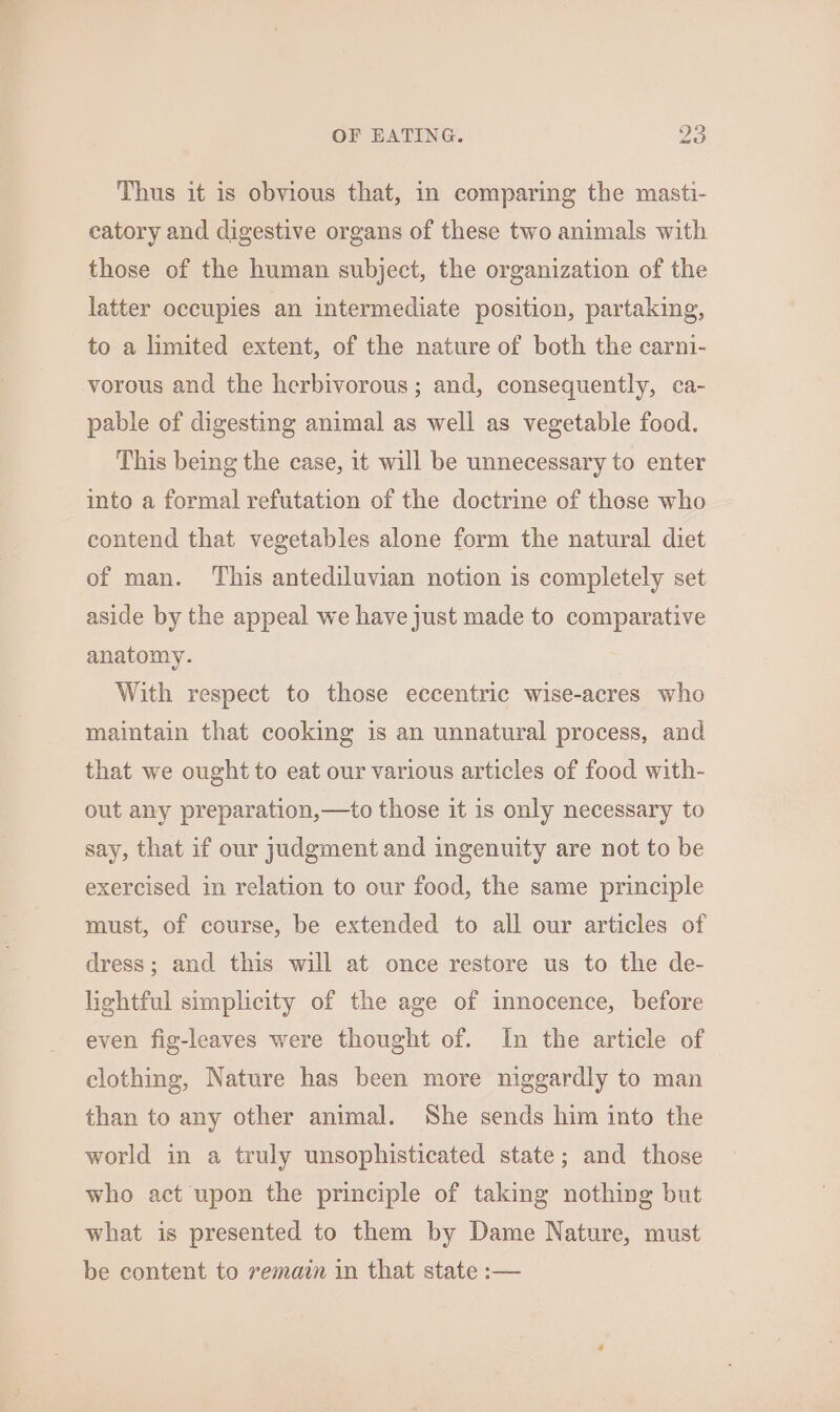 Thus it is obvious that, in comparing the masti- catory and digestive organs of these two animals with those of the human subject, the organization of the latter occupies an intermediate position, partaking, to a limited extent, of the nature of both the carni- vorous and the herbivorous; and, consequently, ca- pable of digesting animal as well as vegetable food. This being the case, it will be unnecessary to enter into a formal refutation of the doctrine of those who contend that vegetables alone form the natural diet of man. This antediluvian notion is completely set aside by the appeal we have just made to comparative anatomy. With respect to those eccentric wise-acres who maintain that cooking is an unnatural process, and that we ought to eat our various articles of food with- out any preparation,—to those it 1s only necessary to say, that if our judgment and ingenuity are not to be exercised in relation to our food, the same principle must, of course, be extended to all our articles of dress; and this will at once restore us to the de- lightful simplicity of the age of innocence, before even fig-leaves were thought of. In the article of clothing, Nature has been more niggardly to man than to any other animal. She sends him into the world in a truly unsophisticated state; and those who act upon the principle of taking nothing but what is presented to them by Dame Nature, must be content to remain in that state :—