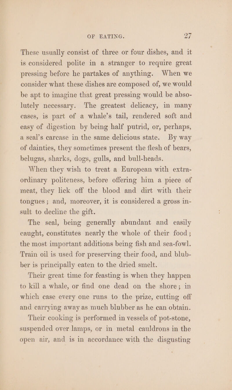 These usually consist of three or four dishes, and it is considered polite in a stranger to require great pressing before he partakes of anything. When we consider what these dishes are composed of, we would be apt to imagine that great pressing would be abso- lutely necessary. The greatest delicacy, in many cases, is part of a whale’s tail, rendered soft and easy of digestion by being half putrid, or, perhaps, a seal’s carcase in the same delicious state. By way of dainties, they sometimes present the flesh of bears, belugas, sharks, dogs, gulls, and bull-heads. When they wish to treat a European with extra- ordinary politeness, before offering him a piece of meat, they lick off the blood and dirt with their tongues; and, moreover, it is considered a gross 1n- sult to decline the gift. The seal, being generally abundant and easily caught, constitutes nearly the whole of their food ; the most important additions being fish and sea-fowl. Train oil is used for preserving their food, and blub- ber is principally eaten to the dried smelt. Their great time for feasting is when they happen to kill a whale, or find one dead on the shore; in which case every one runs to the prize, cutting off and carrying away as much blubber as he can obtain. Their cooking is performed in vessels of pot-stone, suspended over lamps, or in metal cauldrons in the open air, and is in accordance with the disgusting