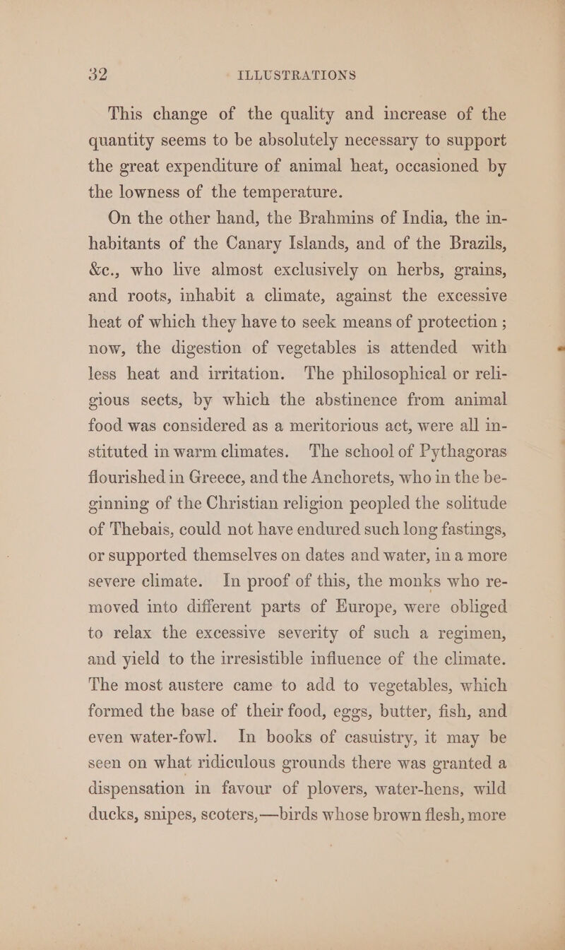 This change of the quality and increase of the quantity seems to be absolutely necessary to support the great expenditure of animal heat, occasioned by the lowness of the temperature. On the other hand, the Brahmins of India, the in- habitants of the Canary Islands, and of the Brazils, &amp;c., who live almost exclusively on herbs, grains, and roots, inhabit a climate, against the excessive heat of which they have to seek means of protection ; now, the digestion of vegetables is attended with less heat and irritation. The philosophical or reli- gious sects, by which the abstinence from animal food was considered as a meritorious act, were all in- stituted in warm climates. The school of Pythagoras flourished in Greece, and the Anchorets, who in the be- ginning of the Christian religion peopled the solitude of Thebais, could not have endured such long fastings, or supported themselves on dates and water, in a more severe climate. In proof of this, the monks who re- moved into different parts of Europe, were obliged to relax the excessive severity of such a regimen, and yield to the irresistible influence of the climate. The most austere came to add to vegetables, which formed the base of their food, eggs, butter, fish, and even water-fowl. In books of casuistry, it may be seen on what ridiculous grounds there was granted a dispensation in favour of plovers, water-hens, wild ducks, snipes, scoters, —birds whose brown flesh, more