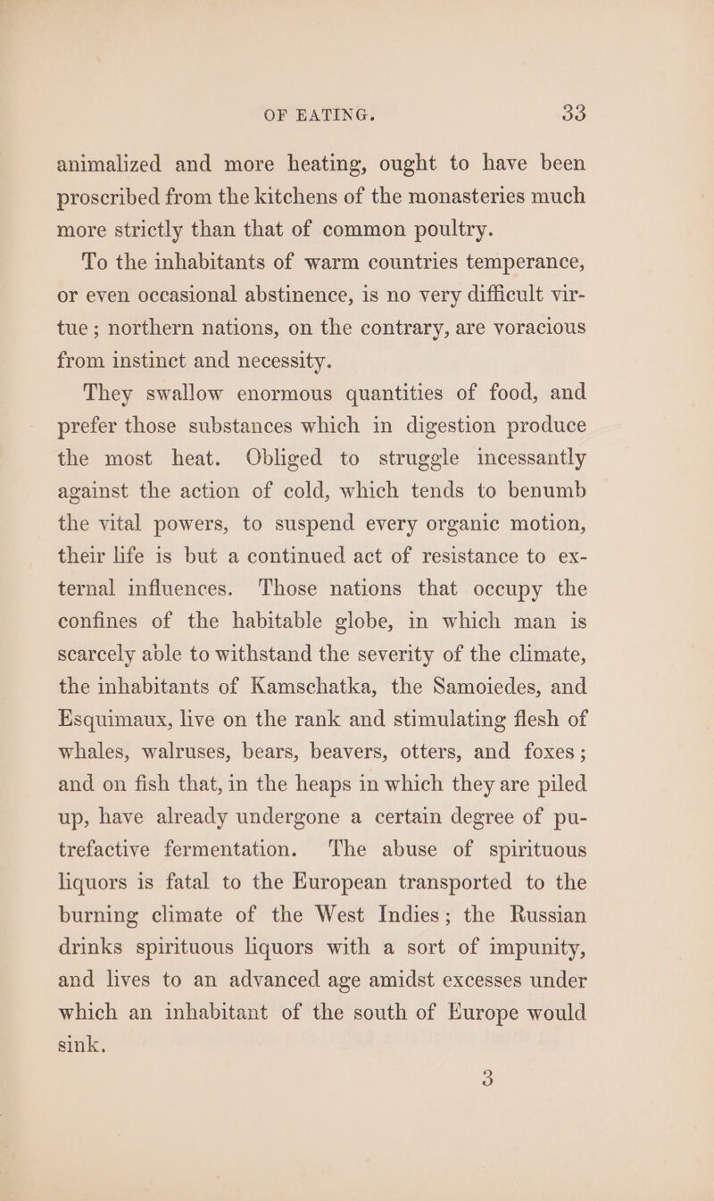 animalized and more heating, ought to have been proscribed from the kitchens of the monasteries much more strictly than that of common poultry. To the inhabitants of warm countries temperance, or even occasional abstinence, is no very difficult vir- tue; northern nations, on the contrary, are voracious from instinct and necessity. They swallow enormous quantities of food, and prefer those substances which in digestion produce the most heat. Obliged to struggle incessantly against the action of cold, which tends to benumb the vital powers, to suspend every organic motion, their life is but a continued act of resistance to ex- ternal influences. Those nations that occupy the confines of the habitable globe, in which man is scarcely able to withstand the severity of the climate, the inhabitants of Kamschatka, the Samoiedes, and Esquimaux, live on the rank and stimulating flesh of whales, walruses, bears, beavers, otters, and foxes; and on fish that, in the heaps in which they are piled up, have already undergone a certain degree of pu- trefactive fermentation. The abuse of spirituous liquors is fatal to the European transported to the burning climate of the West Indies; the Russian drinks spirituous liquors with a sort of impunity, and lives to an advanced age amidst excesses under which an inhabitant of the south of Europe would sink,
