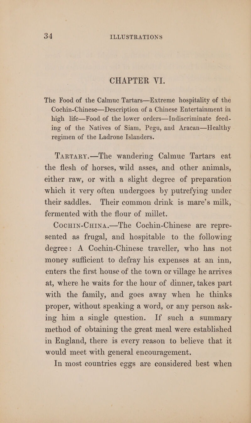 CHAPTER VI. The Food of the Calmuc Tartars—Extreme hospitality of the Cochin-Chinese—Description of a Chinese Entertainment in high life—Food of the lower orders—Indiscriminate feed- ing of the Natives of Siam, Pegu, and Aracan—Healthy regimen of the Ladrone Islanders. Tartary.—The wandering Calmuc Tartars eat the flesh of horses, wild asses, and other animals, either raw, or with a slight degree of preparation which it very often undergoes by putrefying under their saddles. Their common drink is mare’s milk, fermented with the flour of millet. CocHin-Cuina.—The Cochin-Chinese are repre- sented as frugal, and hospitable to the following degree: A Cochin-Chinese traveller, who has not money sufficient to defray his expenses at an inn, enters the first house of the town or village he arrives at, where he waits for the hour of dinner, takes part with the family, and goes away when he thinks proper, without speaking a word, or any person ask- ing him a single question. If such a summary method of obtaining the great meal were established in England, there is every reason to believe that it would meet with general encouragement. In most countries eggs are considered best when