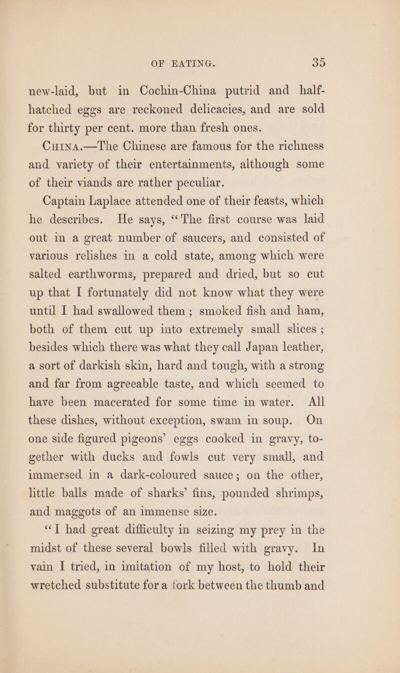 new-laid, but in Cochin-China putrid and_half- hatched eggs are reckoned delicacies, and are sold for thirty per cent. more than fresh ones. Cuina.—The Chinese are famous for the richness and variety of their entertainments, although some of their viands are rather peculiar. Captain Laplace attended one of their feasts, which he describes. He says, “The first course was laid out in a great number of saucers, and consisted of various relishes in a cold state, among which were salted earthworms, prepared and dried, but so cut up that I fortunately did not know what they were until I had swallowed them ; smoked fish and ham, both of them cut up into extremely small slices ; besides which there was what they call Japan leather, a sort of darkish skin, hard and tough, with a strong and far from agreeable taste, and which seemed to have been macerated for some time in water. All these dishes, without exception, swam in soup. On one side figured pigeons’ eggs cooked in gravy, to- gether with ducks and fowls cut very small, and immersed in a dark-coloured sauce; on the other, little balls made of sharks’ fins, pounded shrimps, and maggots of an immense size. ‘“‘T had great difficulty in seizing my prey in the midst of these several bowls filled with gravy. In vain I tried, in imitation of my host, to hold their wretched substitute fora fork between the thumb and