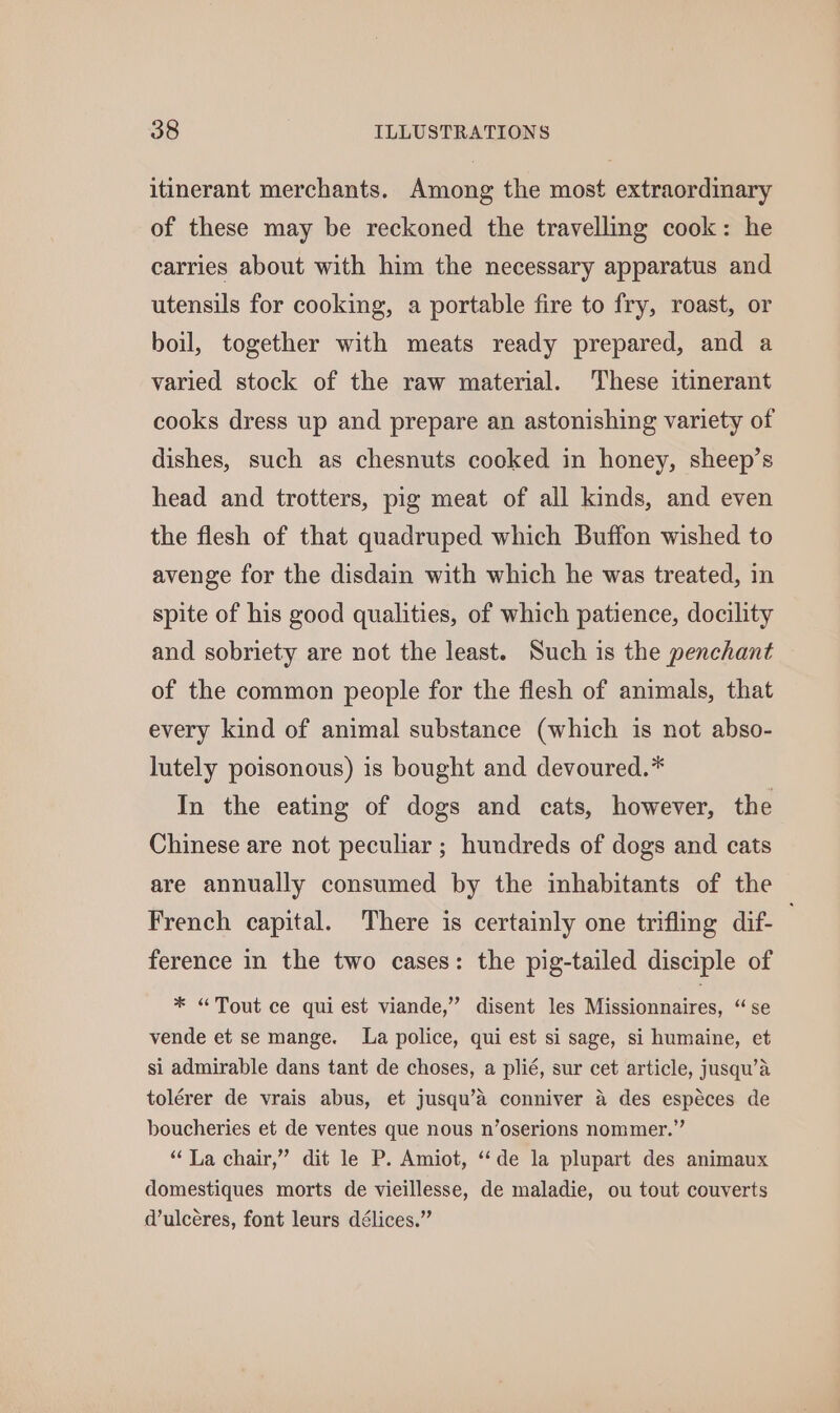 itinerant merchants. Among the most extraordinary of these may be reckoned the travelling cook: he carries about with him the necessary apparatus and utensils for cooking, a portable fire to fry, roast, or boil, together with meats ready prepared, and a varied stock of the raw material. These itinerant cooks dress up and prepare an astonishing variety of dishes, such as chesnuts cooked in honey, sheep’s head and trotters, pig meat of all kinds, and even the flesh of that quadruped which Buffon wished to avenge for the disdain with which he was treated, in spite of his good qualities, of which patience, docility and sobriety are not the least. Such is the penchant of the common people for the flesh of animals, that every kind of animal substance (which is not abso- lutely poisonous) is bought and devoured.* In the eating of dogs and cats, however, the Chinese are not peculiar ; hundreds of dogs and cats are annually consumed by the inhabitants of the French capital. There is certainly one trifling dif- ference in the two cases: the pig-tailed disciple of * “Tout ce qui est viande,” disent les Wi ciounaires, ‘ge vende et se mange. La police, qui est si sage, si humaine, et si admirable dans tant de choses, a plié, sur cet article, jusqu’a tolérer de vrais abus, et jusqu’a conniver 4 des espéces de boucheries et de ventes que nous n’oserions nommer.” “ La chair,” dit le P. Amiot, “de la plupart des animaux domestiques morts de vieillesse, de maladie, ou tout couverts d’ulcéres, font leurs délices.”’