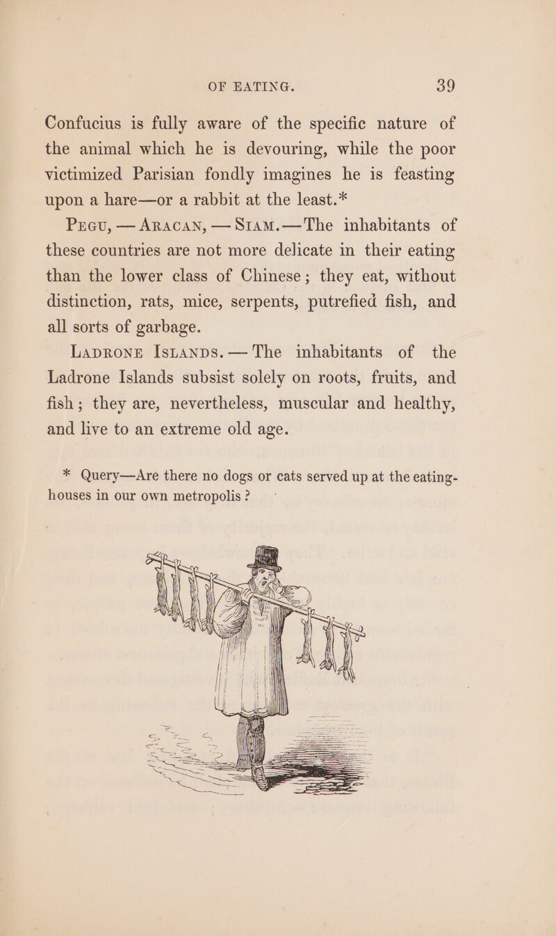 Confucius is fully aware of the specific nature of the animal which he is devouring, while the poor victimized Parisian fondly imagines he is feasting upon a hare—or a rabbit at the least.* Prau, — ARACAN, —S1amM.—The inhabitants of these countries are not more delicate in their eating than the lower class of Chinese; they eat, without distinction, rats, mice, serpents, putrefied fish, and all sorts of garbage. LapRoneE Istanps.— The inhabitants of the Ladrone Islands subsist solely on roots, fruits, and fish ; they are, nevertheless, muscular and healthy, and live to an extreme old age. * Query—Are there no dogs or cats served up at the eating- houses in our own metropolis ?