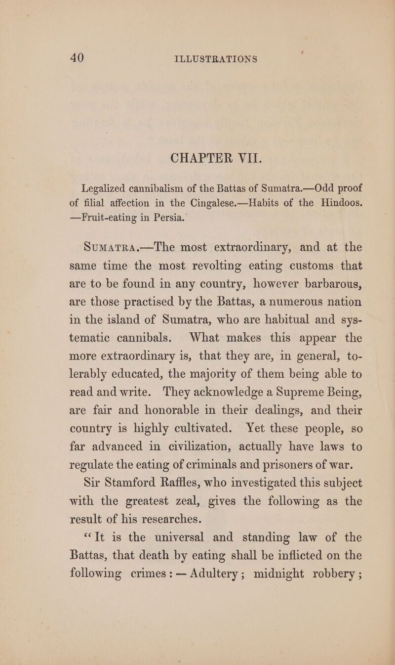 CHAPTER VII. Legalized cannibalism of the Battas of Sumatra.—Odd proof of filial affection in the Cingalese.—Habits of the Hindoos. —Fruit-eating in Persia. SuMaTRA.—The most extraordinary, and at the same time the most revolting eating customs that are to be found in any country, however barbarous, are those practised by the Battas, a numerous nation in the island of Sumatra, who are habitual and sys- tematic cannibals. What makes this appear the more extraordinary is, that they are, in general, to- lerably educated, the majority of them being able to read and write. They acknowledge a Supreme Being, are fair and honorable in their dealings, and their country is highly cultivated. Yet these people, so far advanced in civilization, actually have laws to regulate the eating of criminals and prisoners of war. Sir Stamford Raffles, who investigated this subject with the greatest zeal, gives the following as the result of his researches. | “Tt is the universal and standing law of the Battas, that death by eating shall be inflicted on the following crimes: — Adultery; midnight robbery ;