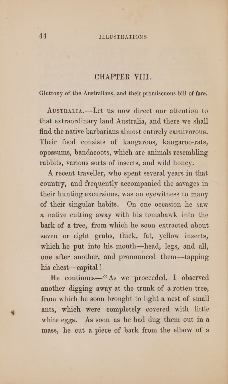 CHAPTER VIII. Gluttony of the Australians, and their promiscuous bill of fare. AusTRALTA.—Let us now direct our attention to that extraordinary land Australia, and there we shall find the native barbarians almost entirely carnivorous. Their food consists of kangaroos, kangaroo-rats, opossums, bandacoots, which are animals resembling rabbits, various sorts of insects, and wild honey. A recent traveller, who spent several years in that country, and frequently accompanied the savages in their hunting excursions, was an eyewitness to many of their singular habits. On one occasion he saw a native cutting away with his tomahawk into the bark of a tree, from which he soon extracted about seven or eight grubs, thick, fat, yellow insects, which he put into his mouth—head, legs, and all, one after another, and pronounced them—tapping his chest—capital ! He continues—‘“ As we proceeded, I observed another digging away at the trunk of a rotten tree, from which he soon brought to light a nest of small ants, which were completely covered with little white eggs. As soon as he had dug them out ina mass, he cut a piece of bark from the elbow of a