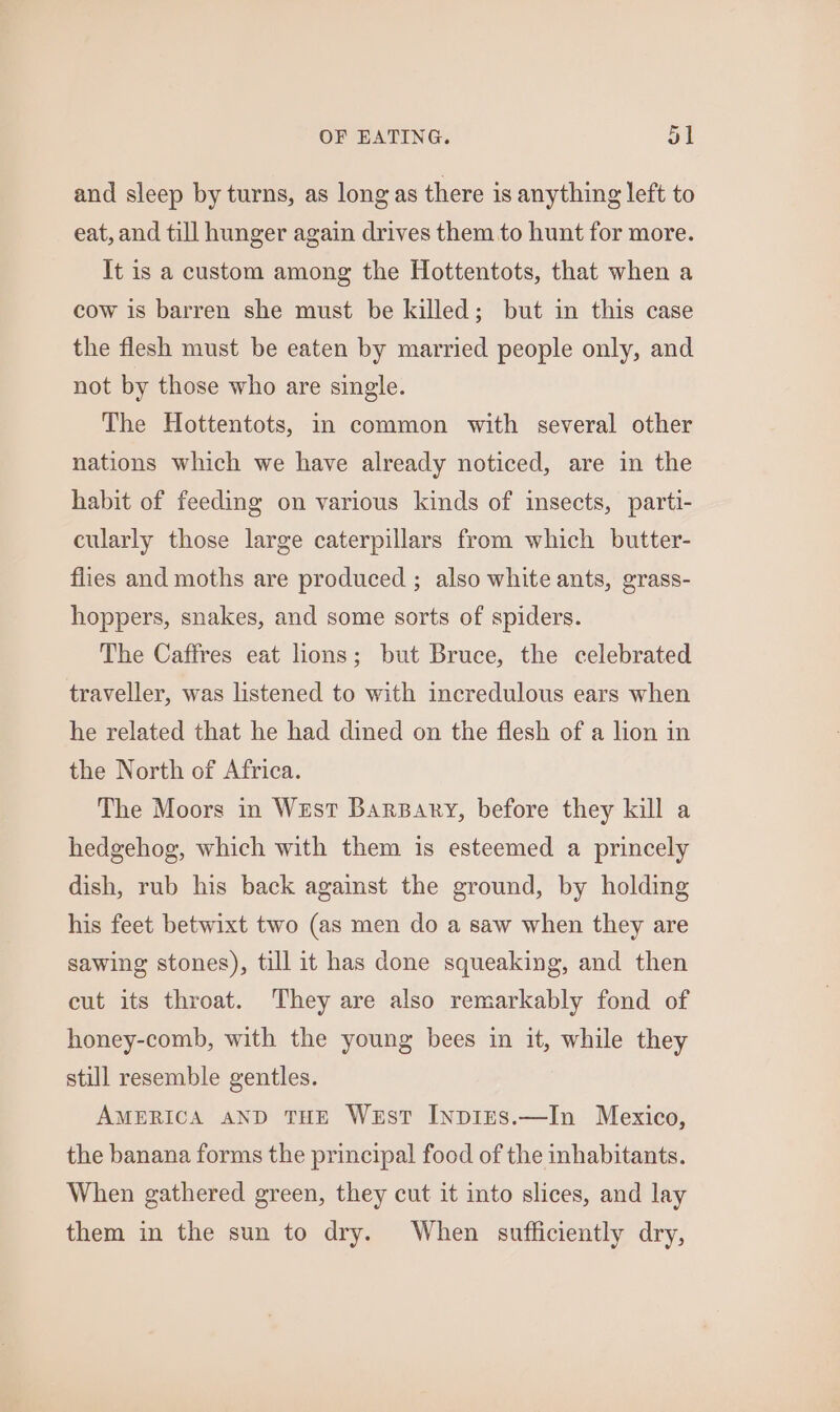 and sleep by turns, as long as there is anything left to eat, and till hunger again drives them to hunt for more. It is a custom among the Hottentots, that when a cow is barren she must be killed; but in this case the flesh must be eaten by married people only, and not by those who are single. The Hottentots, in common with several other nations which we have already noticed, are in the habit of feeding on various kinds of insects, parti- cularly those large caterpillars from which butter- flies and moths are produced ; also white ants, grass- hoppers, snakes, and some sorts of spiders. The Caffres eat lions; but Bruce, the celebrated traveller, was listened to with incredulous ears when he related that he had dined on the flesh of a lion in the North of Africa. The Moors in West BarsBary, before they kill a hedgehog, which with them is esteemed a princely dish, rub his back against the ground, by holding his feet betwixt two (as men do a saw when they are sawing stones), till it has done squeaking, and then cut its throat. They are also remarkably fond of honey-comb, with the young bees in it, while they still resemble gentles. AMERICA aND THE West InpIEs.—In Mexico, the banana forms the principal food of the inhabitants. When gathered green, they cut it into slices, and lay them in the sun to dry. When sufficiently dry,